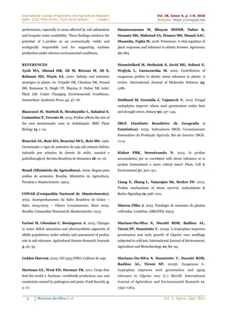 International Journal of Agronomy and Agricultural Research
ISSN: 2223-7054 (Print); 2225-3610 (Online) | IJAAR |
Vol. 28, Issue: 6, p. 1-8, 2026
Website: https://innspub.net
7 Mariano-da-Silva et al. Int. J. Agron. Agri. Res.
performance, especially in areas affected by soil salinization
and irregular water availability. These findings reinforce the
potential of L-proline as an economically viable and
ecologically responsible tool for supporting soybean
production under adverse environmental conditions.
REFERENCES
Ayub MA, Ahmad HR, Ali M, Rizwan M, Ali S,
Rehman MZ, Waris AA. 2020. Salinity and tolerance
strategies in plants. In: Tripathi DK, Chauhan DK, Prasad
SM, Ramawat N, Singh VP, Sharma S, Dubey NK (eds).
Plant Life Under Changing Environmental Conditions.
Amsterdam: Academic Press. pp. 47–76.
Biancucci M, Mattioli R, Moubayidin L, Sabatini S,
Costantino P, Trovato M. 2015. Proline affects the size of
the root meristematic zone in Arabidopsis. BMC Plant
Biology 15, 1–14.
Braccini AL, Ruiz HA, Braccini MCL, Reis MS. 1996.
Germinação e vigor de sementes de soja sob estresse hídrico
induzido por soluções de cloreto de sódio, manitol e
polietilenoglicol. Revista Brasileira de Sementes 18, 10–16.
Brasil (Ministério da Agricultura). 2009. Regras para
análise de sementes. Brasília: Ministério da Agricultura,
Pecuária e Abastecimento. 399 p.
CONAB (Companhia Nacional de Abastecimento).
2025. Acompanhamento da Safra Brasileira de Grãos –
Safra 2024/2025 – Oitavo Levantamento, Maio 2025.
Brasília: Companhia Nacional de Abastecimento. 119 p.
Farissi M, Ghoulam C, Bouizgaren A. 2013. Changes
in water deficit saturation and photosynthetic pigments of
alfalfa populations under salinity and assessment of proline
role in salt tolerance. Agricultural Science Research Journals
3, 29–35.
Golden Harvest. 2025. GH 5933 IPRO: Cultivar de soja.
Hartman GL, West ED, Herman TK. 2011. Crops that
feed the world 2. Soybean—worldwide production, use, and
constraints caused by pathogens and pests. Food Security 3,
5–17.
Hasanuzzaman M, Bhuyan MHMB, Nahar K,
Hossain MS, Mahmud JA, Hossen MS, Masud AAC,
Moumita, Fujita M. 2018. Potassium: A vital regulator of
plant responses and tolerance to abiotic stresses. Agronomy
10, 684.
Hosseinifard M, Stefaniak S, Javid MG, Soltani E,
Wojtyla L, Garnczarska M. 2022. Contribution of
exogenous proline to abiotic stress tolerance in plants: A
review. International Journal of Molecular Sciences 23,
5186.
Hubbard M, Germida J, Vujanovic V. 2012. Fungal
endophytes improve wheat seed germination under heat
and drought stress. Botany 90, 137–149.
IBGE (Instituto Brasileiro de Geografia e
Estatística). 2025. Indicadores IBGE: Levantamento
Sistemático da Produção Agrícola. Rio de Janeiro: IBGE.
111 p.
Kishor PBK, Sreenivasulu N. 2014. Is proline
accumulation per se correlated with stress tolerance or is
proline homeostasis a more critical issue? Plant, Cell &
Environment 37, 300–311.
Liang X, Zhang L, Natarajan SK, Becker DF. 2013.
Proline mechanisms of stress survival. Antioxidants &
Redox Signaling 19, 998–1011.
Marcos Filho J. 2015. Fisiologia de sementes de plantas
cultivadas. Londrina: ABRATES. 659 p.
Mariano-Da-Silva S, Ducatti RDB, Radünz AL,
Tironi SP, Smaniotto V. 2025a. L-tryptophan improves
germination and early growth of Glycine max seedlings
subjected to cold test. International Journal of Environment,
Agriculture and Biotechnology 10, 89–94.
Mariano-Da-Silva S, Smaniotto V, Ducatti RDB,
Radünz AL, Tironi SP. 2025b. Exogenous L-
tryptophan improves seed germination and aging
tolerance in Glycine max (L.) Merrill. International
Journal of Agriculture and Environmental Research 11,
1352–1364.
 