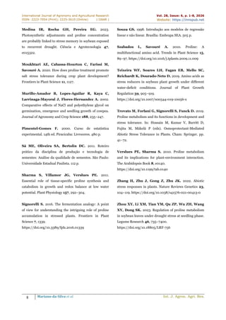 International Journal of Agronomy and Agricultural Research
ISSN: 2223-7054 (Print); 2225-3610 (Online) | IJAAR |
Vol. 28, Issue: 6, p. 1-8, 2026
Website: https://innspub.net
8 Mariano-da-Silva et al. Int. J. Agron. Agri. Res.
Medina IR, Rocha GH, Pereira EG. 2023.
Photosynthetic adjustments and proline concentration
are probably linked to stress memory in soybean exposed
to recurrent drought. Ciência e Agrotecnologia 47,
e015322.
Moukhtari AE, Cabassa-Hourton C, Farissi M,
Savouré A. 2020. How does proline treatment promote
salt stress tolerance during crop plant development?
Frontiers in Plant Science 11, 1127.
Murillo-Amador B, Lopes-Aguilar R, Kaya C,
Larrinaga-Mayoral J, Flores-Hernandez A. 2002.
Comparative effects of NaCl and polyethylene glycol on
germination, emergence and seedling growth of cowpea.
Journal of Agronomy and Crop Science 188, 235–247.
Pimentel-Gomes F. 2000. Curso de estatística
experimental. 14th ed. Piracicaba: Livroceres. 480 p.
Sá ME, Oliveira SA, Bertolin DC. 2011. Roteiro
prático da disciplina de produção e tecnologia de
sementes: Análise da qualidade de sementes. São Paulo:
Universidade Estadual Paulista. 112 p.
Sharma S, Villamor JG, Verslues PE. 2011.
Essential role of tissue-specific proline synthesis and
catabolism in growth and redox balance at low water
potential. Plant Physiology 157, 292–304.
Signorelli S. 2016. The fermentation analogy: A point
of view for understanding the intriguing role of proline
accumulation in stressed plants. Frontiers in Plant
Science 7, 1339.
https://doi.org/10.3389/fpls.2016.01339
Souza GS. 1998. Introdução aos modelos de regressão
linear e não linear. Brasília: Embrapa SEA. 505 p.
Szabados L, Savouré A. 2010. Proline: A
multifunctional amino acid. Trends in Plant Science 15,
89–97. https://doi.org/10.1016/j.tplants.2009.11.009
Teixeira WF, Soares LH, Fagan EB, Mello SC,
Reichardt K, Dourado-Neto D. 2019. Amino acids as
stress reducers in soybean plant growth under different
water-deficit conditions. Journal of Plant Growth
Regulation 39, 905–919.
https://doi.org/10.1007/s00344-019-10056-x
Trovato M, Forlani G, Signorelli S, Funck D. 2019.
Proline metabolism and its functions in development and
stress tolerance. In: Hossain M, Kumar V, Burritt D,
Fujita M, Mäkelä P (eds). Osmoprotectant-Mediated
Abiotic Stress Tolerance in Plants. Cham: Springer. pp.
41–72.
Verslues PE, Sharma S. 2010. Proline metabolism
and its implications for plant-environment interaction.
The Arabidopsis Book 8, e0140.
https://doi.org/10.1199/tab.0140
Zhang H, Zhu J, Gong Z, Zhu JK. 2022. Abiotic
stress responses in plants. Nature Reviews Genetics 23,
104–119. https://doi.org/10.1038/s41576-021-00413-0
Zhou XY, Li XM, Tian YM, Qu ZP, Wu ZH, Wang
XY, Dong SK. 2023. Regulation of proline metabolism
in soybean leaves under drought stress at seedling phase.
Legume Research 46, 735–7400.
https://doi.org/10.18805/LRF-756
 