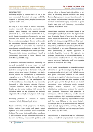 International Journal of Agronomy and Agricultural Research
ISSN: 2223-7054 (Print); 2225-3610 (Online) | IJAAR |
Vol. 28, Issue: 6, p. 19-27, 2026
Website: https://innspub.net
20 Nindie et al. Int. J. Agron. Agri. Res.
INTRODUCTION
Strawberry (Fragaria × ananassa Duch.) is one of the
most economically important fruit crops worldwide,
prized for its nutritional quality, sensory attributes, and
significant market value.
The crop is a rich source of natural antioxidants,
bioactive compounds (flavonoids, carotenoids, and
phenolic acids), vitamins, and essential minerals
(Giampieri et al., 2012; Gramza-Michałowska et al.,
2019). Regular consumption of strawberries has been
associated with reduced risk of non- communicable
diseases, such as cancer, type 2 diabetes, cardiovascular
and neurological disorders (Giampieri et al., 2012).
Global production of strawberries was estimated at
approximately 10.49 million tonnes in 2023, with China,
the United States, and Egypt as the leading producers.
African production reached approximately 793,928 t,
predominantly contributed by Egypt, Morocco, and
South Africa (FAOSTAT, 2025).
In Cameroon, consumers demand for strawberry has
increased substantially in recent years, yet local
production remains insufficient to satisfy market needs.
Cultivation occurs primarily in the Centre, South, and
Western regions of the country. The Western and North-
Western regions are characterized by temperatures
ranging from 12 to 27 °C, offering the most favourable
agro-climatic conditions for the developement of
strawberries (Ngouana et al., 2023). The crop is currently
dominated by older European cultivars (Charlotte,
Gariguette, Camarossa, Mara des Bois) introduced
decades ago, day-neutral varieties, which extends the
production season and are increasingly but unevenly
adopted (Chawla and Singh, 2020; Ngouana et al., 2023).
Strawberry production in Cameroon is severely
constrained by both abiotic and biotic factors.
Abiotic constraints include progressive soil fertility
decline, resulting from erosion and organic matter
depletion, which leads to excessive reliance on synthetic
fertilizers. The overuse of chemical fertilizers contributes
to soil acidification, nutrient imbalances, degradation of
the soil microbiome, environmental pollution, and
adverse effects on human health (Krasilnikov et al.,
2022). A particularly relevant limitation is the strong
fixation of phosphorus by iron and aluminium oxides in
the ferrallitic soils prevalent in the region, rendering this
essential macronutrient largely unavailable to plants
despite high total soil Phosphorus concentrations
(Mwende, 2019; Osman, 2013).
Among biotic constraints, grey mould, caused by the
necrotrophic fungus Botrytis cinerea Pers. represents the
most devastating disease of strawberry. The pathogen
infects flowers and fruits both in the field and during
post-harvest storage, causing yield losses of up to 50–
80% under conditions of high humidity, moderate
temperatures, and limited air circulation (Petrasch et al.,
2019; Maghsoodi et al., 2025). Management currently
relies predominantly on repeated applications of
synthetic fungicides; however, this approach has
promoted the emergence of multi-fungicide-resistant B.
cinerea strains, contributes to soil and water pollution,
reduces non-target biodiversity, and leaves pesticide
residues on fruits (Islam et al., 2024).
In this context, the development of sustainable biological
alternatives is a global research priority. Plant growth-
promoting rhizobacteria (PGPR) and Trichoderma spp.
have gained considerable attention as dual-function
microbial agents capable of both enhancing plant growth
and suppressing soil-borne and foliar pathogens. PGPR
promotes plant growth through direct and indirect
mechanisms. Direct mechanisms include biological
nitrogen fixation, phosphate and potassium
solubilization, phytohormone synthesis (for example,
IAA, cytokinins, gibberellins) and production of
siderophores. Indirect mechanisms, includes induced
systemic resistance (ISR), competitive exclusion, and
secretion of cell-wall-degrading enzymes (Bhattacharyya
and Jha, 2012; Mohanty et al., 2021). Similarly,
Trichoderma spp. act as biostimulants and biocontrol
agents through mycoparasitism, antibiosis, ISR, and
solubilization of soil-bound nutrients (Contreras-Cornejo
et al., 2009; Geng et al., 2022).
The integration of indigenous PGPR and Trichoderma
strains, adapted to local pedoclimatic conditions into
 