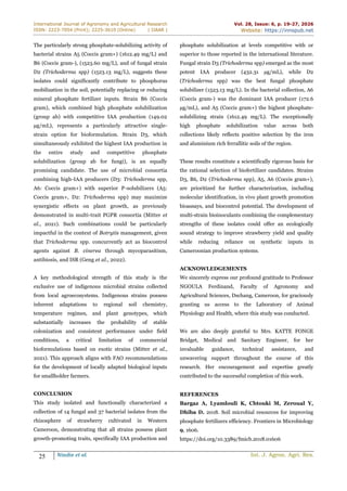 International Journal of Agronomy and Agricultural Research
ISSN: 2223-7054 (Print); 2225-3610 (Online) | IJAAR |
Vol. 28, Issue: 6, p. 19-27, 2026
Website: https://innspub.net
25 Nindie et al. Int. J. Agron. Agri. Res.
The particularly strong phosphate-solubilizing activity of
bacterial strains A5 (Coccis gram+) (1612.49 mg/L) and
B6 (Coccis gram-), (1523.60 mg/L), and of fungal strain
D2 (Trichoderma spp) (1523.13 mg/L), suggests these
isolates could significantly contribute to phosphorus
mobilization in the soil, potentially replacing or reducing
mineral phosphate fertilizer inputs. Strain B6 (Coccis
gram), which combined high phosphate solubilization
(group ab) with competitive IAA production (149.02
µg/mL), represents a particularly attractive single-
strain option for bioformulation. Strain D3, which
simultaneously exhibited the highest IAA production in
the entire study and competitive phosphate
solubilization (group ab for fungi), is an equally
promising candidate. The use of microbial consortia
combining high-IAA producers (D3: Trichoderma spp,
A6: Coccis gram+) with superior P-solubilizers (A5:
Coccis gram+, D2: Trichoderma spp) may maximize
synergistic effects on plant growth, as previously
demonstrated in multi-trait PGPR consortia (Mitter et
al., 2021). Such combinations could be particularly
impactful in the context of Botrytis management, given
that Trichoderma spp. concurrently act as biocontrol
agents against B. cinerea through mycoparasitism,
antibiosis, and ISR (Geng et al., 2022).
A key methodological strength of this study is the
exclusive use of indigenous microbial strains collected
from local agroecosystems. Indigenous strains possess
inherent adaptations to regional soil chemistry,
temperature regimes, and plant genotypes, which
substantially increases the probability of stable
colonization and consistent performance under field
conditions, a critical limitation of commercial
bioformulations based on exotic strains (Mitter et al.,
2021). This approach aligns with FAO recommendations
for the development of locally adapted biological inputs
for smallholder farmers.
CONCLUSION
This study isolated and functionally characterized a
collection of 14 fungal and 37 bacterial isolates from the
rhizosphere of strawberry cultivated in Western
Cameroon, demonstrating that all strains possess plant
growth-promoting traits, specifically IAA production and
phosphate solubilization at levels competitive with or
superior to those reported in the international literature.
Fungal strain D3 (Trichoderma spp) emerged as the most
potent IAA producer (432.31 µg/mL), while D2
(Trichoderma spp) was the best fungal phosphate
solubilizer (1523.13 mg/L). In the bacterial collection, A6
(Coccis gram-) was the dominant IAA producer (172.6
µg/mL), and A5 (Coccis gram+) the highest phosphate-
solubilizing strain (1612.49 mg/L). The exceptionally
high phosphate solubilization value across both
collections likely reflects positive selection by the iron
and aluminium rich ferrallitic soils of the region.
These results constitute a scientifically rigorous basis for
the rational selection of biofertilizer candidates. Strains
D3, B6, D2 (Trichoderma spp), A5, A6 (Coccis gram+),
are prioritized for further characterization, including
molecular identification, in vivo plant growth promotion
bioassays, and biocontrol potential. The development of
multi-strain bioinoculants combining the complementary
strengths of these isolates could offer an ecologically
sound strategy to improve strawberry yield and quality
while reducing reliance on synthetic inputs in
Cameroonian production systems.
ACKNOWLEDGEMENTS
We sincerely express our profound gratitude to Professor
NGOULA Ferdinand, Faculty of Agronomy and
Agricultural Sciences, Dschang, Cameroon, for graciously
granting us access to the Laboratory of Animal
Physiology and Health, where this study was conducted.
We are also deeply grateful to Mrs. KATTE FONGE
Bridget, Medical and Sanitary Engineer, for her
invaluable guidance, technical assistance, and
unwavering support throughout the course of this
research. Her encouragement and expertise greatly
contributed to the successful completion of this work.
REFERENCES
Bargaz A, Lyamlouli K, Chtouki M, Zeroual Y,
Dhiba D. 2018. Soil microbial resources for improving
phosphate fertilizers efficiency. Frontiers in Microbiology
9, 1606.
https://doi.org/10.3389/fmicb.2018.01606
 