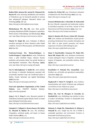International Journal of Agronomy and Agricultural Research
ISSN: 2223-7054 (Print); 2225-3610 (Online) | IJAAR |
Vol. 28, Issue: 6, p. 19-27, 2026
Website: https://innspub.net
26 Nindie et al. Int. J. Agron. Agri. Res.
Bedine BMA, Sameza ML, Iacomi B, Tchameni SN,
Boyom FF. 2020. Screening, identification and evaluation
of Trichoderma spp. for biocontrol potential of common
bean damping-off pathogens. Biocontrol Science and
Technology 30(3), 228–242.
https://doi.org/10.1080/09583157.2019.1700531
Bhattacharyya PN, Jha DK. 2012. Plant growth-
promoting rhizobacteria (PGPR): Emergence in agriculture.
World Journal of Microbiology and Biotechnology 28(4),
1327–1350. https://doi.org/10.1007/s11274-011-0979-9
Chawla W, Singh KS. 2020. Evaluation of different
strawberry genotypes for flower characters under Punjab
conditions. Journal of Pharmacognosy and Phytochemistry
9(2), 834–837.
Contreras-Cornejo HA, Macías-Rodríguez L,
Cortés-Penagos C, López-Bucio J. 2009. Trichoderma
virens, a plant beneficial fungus, enhances biomass
production and promotes lateral root growth through an
auxin-dependent mechanism. Plant Physiology 149(3),
1579–1592. https://doi.org/10.1104/pp.108.130369
Fan D, Schwinghamer T, Smith DL. 2018. Isolation
and diversity of culturable rhizobacteria associated with
economically important crops and uncultivated plants in
Québec, Canada. Systematic and Applied Microbiology
41(6), 629–640.
https://doi.org/10.1016/j.syapm.2018.08.002
Food and Agriculture Organization of the United
Nations. 2025. FAOSTAT Statistical Database.
https://www.fao.org/faostat
Geng L, Fu Y, Peng X. 2022. Biocontrol potential of
Trichoderma harzianum against Botrytis cinerea in tomato
plants. Biological Control 174, 105019.
https://doi.org/10.1016/j.biocontrol.2022.105019
Giampieri F, Tulipani S, Alvarez-Suarez JM, Quiles
JL, Mezzetti B, Battino M. 2012. The strawberry:
Composition, nutritional quality, and impact on human
health. Nutrition 28(1), 9–19.
https://doi.org/10.1016/j.nut.2011.08.009
Gordon SA, Weber RP. 1951. Colorimetric estimation
of indoleacetic acid. Plant Physiology 26(1), 192–195.
https://doi.org/10.1104/pp.26.1.192
Gramza-Michałowska A, Bueschke M, Kulczyński
B. 2019. Phenolic compounds and multivariate analysis
of antiradical properties of red fruits. Journal of Food
Measurement and Characterization 13(3), 1739–1747.
https://doi.org/10.1007/s11694-019-00092-9
Islam S, Akanda AM, Prova A, Islam MT, Hossain
MM. 2016. Isolation and identification of plant growth-
promoting rhizobacteria from cucumber rhizosphere and
their effect on plant growth promotion and disease
suppression. Frontiers in Microbiology 6, 1360.
https://doi.org/10.3389/fmicb.2015.01360
Islam T, Danishuddin, Tamanna NT, Matin MN,
Barai HR, Haque MA. 2024. Resistance mechanisms
of plant pathogenic fungi to fungicides, environmental
impacts of fungicides, and sustainable solutions. Plants
13(19), 2737.
https://doi.org/10.3390/plants13192737
Krasilnikov P, Taboada MA, Amanullah. 2022.
Fertilizer use, soil health and agricultural sustainability.
Agriculture 12(4), 462.
https://doi.org/10.3390/agriculture12040462
Maghsoodi F, Taheri P, Tarighi S. 2025. Isolation,
characterization and control of Botrytis spp. pathogenic
on strawberry in Iran. Heliyon 11, e42037.
https://doi.org/10.1016/j.heliyon.2025.e42037
Mitter EK, Tosi M, Obregón D, Germida JJ,
Dunfield KE. 2021. Rethinking crop nutrition in times
of modern microbiology. Frontiers in Sustainable Food
Systems 5, 606815.
https://doi.org/10.3389/fsufs.2021.606815
Mohanty P, Singh PK, Chakraborty D, Mishra S,
Pattnaik R. 2021. Insight into the role of PGPR in
sustainable agriculture and environment. Frontiers in
Sustainable Food Systems 5, 667150.
https://doi.org/10.3389/fsufs.2021.667150
 