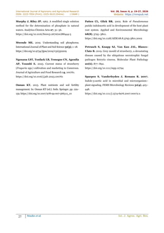International Journal of Agronomy and Agricultural Research
ISSN: 2223-7054 (Print); 2225-3610 (Online) | IJAAR |
Vol. 28, Issue: 6, p. 19-27, 2026
Website: https://innspub.net
27 Nindie et al. Int. J. Agron. Agri. Res.
Murphy J, Riley JP. 1962. A modified single solution
method for the determination of phosphate in natural
waters. Analytica Chimica Acta 27, 31–36.
https://doi.org/10.1016/S0003-2670(00)88444-5
Mwende ME. 2019. Understanding soil phosphorus.
International Journal of Plant and Soil Science 31(3), 1–18.
https://doi.org/10.9734/ijpss/2019/v31i330209
Ngouana LST, Tonfack LB, Temegne CN, Agendia
AP, Youmbi E. 2023. Current status of strawberry
(Fragaria spp.) cultivation and marketing in Cameroon.
Journal of Agriculture and Food Research 14, 100761.
https://doi.org/10.1016/j.jafr.2023.100761
Osman KT. 2013. Plant nutrients and soil fertility
management. In: Osman KT (ed.). Soils. Springer. pp. 129–
159. https://doi.org/10.1007/978-94-007-5663-2_10
Patten CL, Glick BR. 2002. Role of Pseudomonas
putida indoleacetic acid in development of the host plant
root system. Applied and Environmental Microbiology
68(8), 3795–3801.
https://doi.org/10.1128/AEM.68.8.3795-3801.2002
Petrasch S, Knapp SJ, Van Kan JAL, Blanco-
Ulate B. 2019. Grey mould of strawberry, a devastating
disease caused by the ubiquitous necrotrophic fungal
pathogen Botrytis cinerea. Molecular Plant Pathology
20(6), 877–892.
https://doi.org/10.1111/mpp.12794
Spaepen S, Vanderleyden J, Remans R. 2007.
Indole-3-acetic acid in microbial and microorganism–
plant signaling. FEMS Microbiology Reviews 31(4), 425–
448.
https://doi.org/10.1111/j.1574-6976.2007.00072.x
 