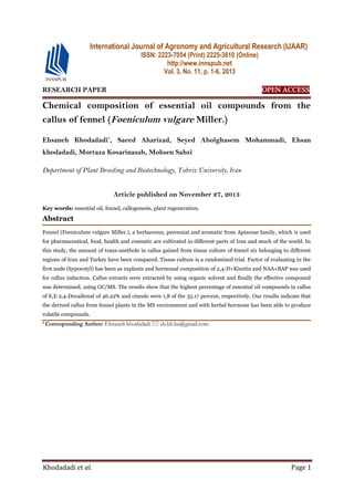 Khodadadi et al. Page 1
RESEARCH PAPER OPEN ACCESS
Chemical composition of essential oil compounds from the
callus of fennel (Foeniculum vulgare Miller.)
Ehsaneh Khodadadi*
, Saeed Aharizad, Seyed Abolghasem Mohammadi, Ehsan
khodadadi, Mortaza Kosarinasab, Mohsen Sabzi
Department of Plant Breeding and Biotechnology, Tabriz University, Iran
Article published on November 27, 2013
Key words: essential oil, fennel, callogenesis, plant regeneration.
Abstract
Fennel (Foeniculum vulgare Miller.), a herbaceous, perennial and aromatic from Apiaceae family, which is used
for pharmaceutical, food, health and cosmatic are cultivated in different parts of Iran and much of the world. In
this study, the amount of trans-anethole in callus gained from tissue culture of fennel six belonging to different
regions of Iran and Turkey have been compared. Tissue culture is a randomized trial. Factor of evaluating in the
first node (hypocotyl) has been as explants and hormonal composition of 2,4-D+Kinetin and NAA+BAP was used
for callus induction. Callus extracts were extracted by using organic solvent and finally the effective compound
was determined, using GC/MS. The results show that the highest percentage of essential oil compounds in callus
of E,E 2,4-Decadienal of 46.22% and cineole were 1,8 of the 35.17 percent, respectively. Our results indicate that
the derived callus from fennel plants in the MS environment and with herbal hormone has been able to produce
volatile compounds.
* Corresponding Author: Ehsaneh khodadadi  eh.kh.ba@gmail.com
International Journal of Agronomy and Agricultural Research (IJAAR)
ISSN: 2223-7054 (Print) 2225-3610 (Online)
http://www.innspub.net
Vol. 3, No. 11, p. 1-6, 2013
 