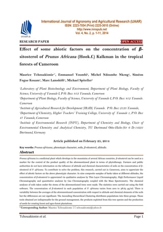 Tchouakionie et al. Page 1
RESEARCH PAPER OPEN ACCESS
Effect of some abiotic factors on the concentration of β-
sitosterol of Prunus Africana (Hook.f.) Kalkman in the tropical
forests of Cameroon
Maurice Tchouakionie1*
, Emmanuel Youmbi2
, Michel Ndoumbe Nkeng3
, Siméon
Fogue Kouam4
, Marc Lamshôft5
, Michael Spiteller5
1
Laboratory of Plant Biotechnology and Environment, Department of Plant Biology, Faculty of
Science, University of Yaounde I, P.O. Box: 812 Yaounde, Cameroon
2
Department of Plant Biology, Faculty of Science, University of Yaounde I, P.O. Box: 812 Yaounde.
Cameroon
3
Institute of Agricultural Research for Development (IRAD) Yaounde. P.O. Box: 2123 Yaounde,
4
Department of Chemistry, Higher Teachers’ Training College, University of Yaounde 1, P.O. Box
47 Yaounde, Cameroon
5
Institute of Environmental Research (INFU), Department of Chemistry and Biology, Chair of
Environmental Chemistry and Analytical Chemistry, TU Dortmund Otto-Haln-Sir 6 D-14221
Dortmund, Germany
Article published on February 25, 2014
Key words: Prunus africana, phenotypic character, soils, β-sitosterol, altitude.
Abstract
Prunus africana is a medicinal plant which develops in the mountains of several African countries. β-sitosterol can be used as a
marker for the control of the product quality of the aforementioned plant in terms of phytotherapy. Farmers and public
authorities do not have information on the influence of altitude and chemical characteristics of soils on the concentration of β-
sitosterol of P. africana. To contribute to solve the problem, this research, carried out in Cameroon, aims to appreciate the
effect of abiotic factors on the above phenotypic character. In nine composite samples of barks taken at different altitudes, the
concentration of β-sitosterol is appreciated via qualitative analyses by Thin Layer Chromatography, High Performance Liquid
Chromatography and quantitative analyses by Gas Chromatography coupled with the Mass Spectrometry. The chemical
analyses of soils taken under the stems of the aforementioned trees were made. The statistics were carried out using the SAS
software. The concentration of β-sitosterol in each population of P. africana varies from zero to 38.65 µg/ml. There is
variability between the averages of the aforementioned concentration with respect to altitude and chemical elements of the soils
but the differences are not significant. The Ascending Hierarchical Clustering distributes populations into three groups. These
tools obtained are indispensable for the ground management, the products exploited from this tree species and the production
of seeds for creating forest and agro-forest plantations.
* Corresponding Author: Maurice Tchouakionie  tchouakionie@yahoo.fr
International Journal of Agronomy and Agricultural Research (IJAAR)
ISSN: 2223-7054 (Print) 2225-3610 (Online)
http://www.innspub.net
Vol. 4, No. 2, p. 1-11, 2014
 