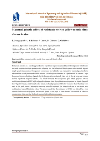 Munganyinka et al.
Page 213
RESEARCH PAPER OPEN ACCESS
Maternal genetic effect of resistance to rice yellow mottle virus
disease in rice
E. Munganyinka1*
, R. Edema2
, J. Lamo3
, P. Gibson2
, D. Gahakwa1
1
Rwanda Agriculture Board, P. O. Box, 5016, Kigali, Rwanda
2
Makerere University, P. O. Box 7062, Kampala,Uganda
3
National Crops Resources Research Institute, P. O. Box, 7084, Kampala, Uganda
Article published on April 29, 2015
Key words: Rice, resistance, yellow mottle virus, maternal, Genetic effect.
Abstract
Reciprocal selection is a breeding procedure for population improvement and hybrid development. Both female
and male parents contribute genes to their offspring, but the influence of female parent often extends beyond
simple genetic transmission. Nine parents were crossed in a full diallel and evaluated for maternal genetic effects
for resistance to rice yellow mottle virus disease. This study was conducted in a green house at National Crops
Resources Research Institute, Uganda. In the F2 generation evaluated, eight out of the 14 reciprocal crosses
showed significant reciprocal effects. The results revealed that cytoplasmic gene effects played a role in
modifying resistance to RYMV with enhanced resistance when the resistant parent was used as female. Parental
lines Gigante, Nerica 4 and Nerica 6 as the female produced progenies with better resistance than when they were
used as the male parent. Segregation patterns generally suggested the presence of one or two genes with
modifications beyond Mendelian ratios. This also revealed that the resistance to RYMV was affected by a very
complex interaction of cytoplasm and nuclear genes. In the light of these results, care should be taken in
consideration while selecting the female parents in hybridization programs.
* Corresponding Author: E. Munganyinka  esp.munganyinka@gmail.com
International Journal of Agronomy and Agricultural Research (IJAAR)
ISSN: 2223-7054 (Print) 2225-3610 (Online)
http://www.innspub.net
Vol. 6, No. 4, p. 213-221, 2015
 
