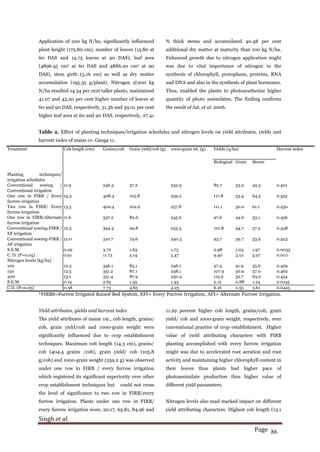 Singh et al.
Page 86
Application of 200 kg N/ha, significantly influenced
plant height (175.80 cm), number of leaves (15.80 at
60 DAS and 14.75 leaves at 90 DAS), leaf area
(4896.45 cm2 at 60 DAS and 4886.20 cm2 at 90
DAS), stem girth (5.16 cm) as well as dry matter
accumulation (195.35 g/plant). Nitrogen @200 kg
N/ha resulted 14.34 per cent taller plants, maintained
41.07 and 43.20 per cent higher number of leaves at
60 and 90 DAS, respectively, 51.36 and 39.01 per cent
higher leaf area at 60 and 90 DAS, respectively, 27.41
% thick stems and accumulated 40.48 per cent
additional dry matter at maturity than 100 kg N/ha.
Enhanced growth due to nitrogen application might
was due to vital importance of nitrogen in the
synthesis of chlorophyll, protoplasm, proteins, RNA
and DNA and also in the synthesis of plant hormones.
Thus, enabled the plants to photosynthesize higher
quantity of photo assimilates. The finding confirms
the result of Jat, et al. 2006.
Table 2. Effect of planting techniques/irrigation schedules and nitrogen levels on yield attributes, yields and
harvest index of maize cv. Ganga 11.
Treatment Cob length (cm) Grains/cob Grain yield/cob (g) 1000-grain wt. (g) Yields (q/ha) Harvest index
Biological Grain Stover
Planting techniques/
irrigation schedules
Conventional sowing /
Conventional irrigation
11.9 246.3 57.2 232.9 82.7 33.2 49.5 0.401
One row in FIRB / Every
furrow irrigation
14.3 408.4 105.8 259.2 117.8 53.4 64.5 0.452
Two row in FIRB/ Every
furrow irrigation
13.5 400.4 102.9 257.8 111.1 50.0 61.1 0.450
One row in FIRB/Alternate
furrow irrigation
11.6 337.2 82.6 245.6 97.6 44.6 53.1 0.456
Conventional sowing-FIRB /
EF irrigation
12.3 394.4 99.8 253.3 101.8 44.7 57.2 0.438
Conventional sowing-FIRB /
AF irrigation
12.0 310.7 74.6 240.5 93.7 39.7 53.9 0.423
S.E.M. 0.29 3.72 1.63 1.73 2.98 1.03 1.97 0.0035
C. D. (P=0.05) 0.91 11.73 5.14 5.47 9.40 3.12 5.97 0.0111
Nitrogen levels (kg/ha)
100 12.3 346.1 85.1 246.1 97.4 41.9 55.6 0.429
150 12.5 351.2 87.1 248.1 107.9 50.9 57.0 0.462
200 13.1 351.4 87.9 250.4 115.9 52.7 63.2 0.454
S.E.M. 0.19 2.65 1.59 1.45 2.12 0.88 1.24 0.0145
C.D. (P=0.05) 0.58 7.73 4.63 4.23 6.16 2.55 3.61 0.0425
*FIRBS=Furrow Irrigated Raised Bed System, EFI= Every Furrow Irrigation, AFI= Alternate Furrow Irrigation.
Yield attributes, yields and harvest index
The yield attributes of maize viz., cob length, grains/
cob, grain yield/cob and 1000-grain weight were
significantly influenced due to crop establishment
techniques. Maximum cob length (14.3 cm), grains/
cob (404.4 grains /cob), grain yield/ cob (105.8
g/cob) and 1000-grain weight (259.2 g) was observed
under one row in FIRB / every furrow irrigation
which registered its significant superiority over other
crop establishment techniques but could not cross
the level of significance to two row in FIRB/every
furrow irrigation. Plants under one row in FIRB/
every furrow irrigation wore, 20.17, 65.81, 84.96 and
11.29 percent higher cob length, grains/cob, grain
yield/ cob and 1000-grain weight, respectively, over
conventional practice of crop establishment. Higher
value of yield attributing characters with FIRB
planting accomplished with every furrow irrigation
might was due to accelerated root aeration and root
activity and maintaining higher chlorophyll content in
their leaves thus plants had higher pace of
photoassimilate production thus higher value of
different yield parameters.
Nitrogen levels also mad marked impact on different
yield attributing characters. Highest cob length (13.1
 