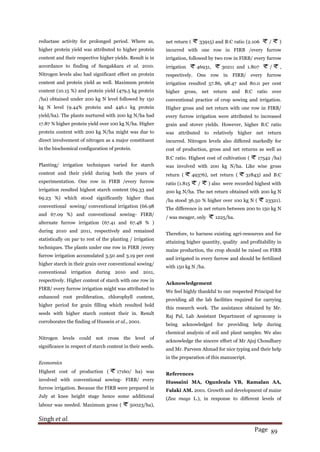 Singh et al.
Page 89
reductase activity for prolonged period. Where as,
higher protein yield was attributed to higher protein
content and their respective higher yields. Result is in
accordance to finding of Sangakkara et al. 2010.
Nitrogen levels also had significant effect on protein
content and protein yield as well. Maximum protein
content (10.15 %) and protein yield (479.5 kg protein
/ha) obtained under 200 kg N level followed by 150
kg N level (9.44% protein and 446.1 kg protein
yield/ha). The plants nurtured with 200 kg N/ha had
17.87 % higher protein yield over 100 kg N/ha. Higher
protein content with 200 kg N/ha might was due to
direct involvement of nitrogen as a major constituent
in the biochemical configuration of protein.
Planting/ irrigation techniques varied for starch
content and their yield during both the years of
experimentation. One row in FIRB /every furrow
irrigation resulted highest starch content (69.33 and
69.23 %) which stood significantly higher than
conventional sowing/ conventional irrigation (66.98
and 67.09 %) and conventional sowing- FIRB/
alternate furrow irrigation (67.41 and 67.48 % )
during 2010 and 2011, respectively and remained
statistically on par to rest of the planting / irrigation
techniques. The plants under one row in FIRB /every
furrow irrigation accumulated 3.50 and 3.19 per cent
higher starch in their grain over conventional sowing/
conventional irrigation during 2010 and 2011,
respectively. Higher content of starch with one row in
FIRB/ every furrow irrigation might was attributed to
enhanced root proliferation, chlorophyll content,
higher period for grain filling which resulted bold
seeds with higher starch content their in. Result
corroborates the finding of Hussein et al., 2001.
Nitrogen levels could not cross the level of
significance in respect of starch content in their seeds.
Economics
Highest cost of production ( 17160/ ha) was
involved with conventional sowing- FIRB/ every
furrow irrigation. Because the FIRB were prepared in
July at knee height stage hence some additional
labour was needed. Maximum gross ( 50023/ha),
net return ( 33915) and B:C ratio (2.106 / )
incurred with one row in FIRB /every furrow
irrigation, followed by two row in FIRB/ every furrow
irrigation 46931, 30211 and 1.807 / ,
respectively. One row in FIRB/ every furrow
irrigation resulted 57.86, 98.47 and 80.0 per cent
higher gross, net return and B:C ratio over
conventional practice of crop sowing and irrigation.
Higher gross and net return with one row in FIRB/
every furrow irrigation were attributed to increased
grain and stover yields. However, higher B:C ratio
was attributed to relatively higher net return
incurred. Nitrogen levels also differed markedly for
cost of production, gross and net returns as well as
B:C ratio. Highest cost of cultivation ( 17542 /ha)
was involved with 200 kg N/ha. Like wise gross
return ( 49376), net return ( 31843) and B:C
ratio (1.815 / ) also were recorded highest with
200 kg N/ha. The net return obtained with 200 kg N
/ha stood 36.50 % higher over 100 kg N ( 23321).
The difference in net return between 200 to 150 kg N
/ was meager, only 1225/ha.
Therefore, to harness existing agri-resources and for
attaining higher quantity, quality and profitability in
maize production, the crop should be raised on FIRB
and irrigated in every furrow and should be fertilized
with 150 kg N /ha.
Acknowledgement
We feel highly thankful to our respected Principal for
providing all the lab facilities required for carrying
this research work. The assistance obtained by Mr.
Raj Pal, Lab Assistant Department of agronomy is
being acknowledged for providing help during
chemical analysis of soil and plant samples. We also
acknowledge the sincere effort of Mr Ajuj Choudhary
and Mr. Parveen Ahmad for nice typing and their help
in the preparation of this manuscript.
References
Hussaini MA, Ogunleala VB, Ramalan AA,
Falaki AM. 2001. Growth and development of maize
(Zea mays L.), in response to different levels of
 