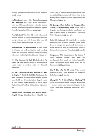 Singh et al.
Page 90
nitrogen, phosphorus and irrigation. Crop Research
22(2), 141-49.
Mallikarjunaswamy SN, Ramachandrappa
BK, Nanjappa HV. 1997. Water requirement,
water-use efficiency and moisture extraction pattern
in maize as influenced by irrigation schedules. Mysore
Journal of Agricultural Sciences 31, 236-240.
Patel JB, Patel VJ, Patel JR. 2006. Influence of
different methods of irrigation and nitrogen levels on
crop growth rate and yield of maize (Zea mays L.)
Indian Journal of Crop Science 1(1-2), 175-177.
Subramanian VK, Janardhanan K. 1992. Effect
of cytozyme on seed germination, early seedling
growth and chloroplast pigments content in certain
pulse crops. Madras Agricultural Journal 79(1), 9-11.
Jat ML, Sharma SK, Rai HK, Srivastava A,
Gupta PK. 2006. Effect of Tillage on performance of
winter maize in northern India 6th Triennial
conference.
Jat ML, Ashish Srivastiava, Sharma SK, Ray
K, Gupta P, Zaidi H, Rai HK, Srinivasan G.
2005. Evaluation of maize-wheat cropping system
under double-no- till practice in indo Gangetic plains
of India, (2005). Paper presented in the 9th Asion
Regional Maize Workshop. Beijing. China. September
6-9.
Jiyang Zhang, Jingsheng Sun, Aiwang Duan,
Jinglei Wang, Xiaaojun Shen Xiasfei Liu.
2007. Effect of different planting patterns on water
use and yield performance of winter wheat in the
Huang – Huai- Hai plain of China. Agricultural Water
Management 92, 41-47.
Li Quanqie, Chen Yuhai, Liy Mengyu, Zhou
Xunbo, Yu Songlie Dong Boodi. 2008. Effect of
irrigation and planting on radiation use efficiency and
yield of winter wheat in north China. Agricultural
Water Managements 95, 469-476.
Saini KS, Mathauda SS. 2013. Studies on planting
techniques-cum irrigation methods under varied
levels of nitrogen on growth and development of
winter maize (Zea mays. L.) International Journal of
Science, Environment and Technology 2(3), 379-387.
Sangakkara UR, Amarasekera P, Stamp P.
2010. Irrigation regimes affect early root
development, shoot growth and yields of maize (Zea
mays. L.) in tropical minor season. Plant, Soil and
Environment 56(5), 228-234.
Xia J, Liu MY, Jai SF. 2005. Water security
problem in north China. Research and Perspective
Pedoshphere 15(5), 563-575.
Zhang XY, Pei D, Chen SY, Sun HY, Yang YH.
2006. Performance of double – cropped winter wheat
– summer maize under minimum irrigation in the
North China plain. Agronomy Journal 98, 1620 -
1626.
 