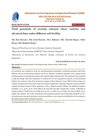 Hossain et al.
Page 91
RESEARCH PAPER OPEN ACCESS
Yield potentials of recently released wheat varieties and
advanced lines under different soil fertility
Md. Ilias Hossain1
, Md. Israil Hossain1
, M.A. Rahman1
, Md. Ashraful Haque2
, Sohel
Hasan3
, Md. Shahidul Haque3*
1
Regional Wheat Research Center, Shyampur, Rajshahi, Bangladesh
2
Department of Biotechnology, BSMRAU, Salna, Gazipur, Bangladesh
3
Department of Biochemistry and Molecular Biology, Laboratory of Protein and Enzyme,
Bangladesh
Article published on June 23, 2015
Key words: Management practice, Phonological stage, Wheat varieties, Wheat yield.
Abstract
An experiment was conducted to study the varietals/genotypic potentiality in producing maximum yield under
different soil and environmental conditions and N-use efficiency of different genotypes and to support wheat
breeding program in selecting the genotype with relatively higher yield potential. The experiment was conducted
in split plot design with three replications to evaluate the two soil management practices: (i) Recommended
fertilizer (N100P30K50S20) with all the production package of Wheat Research Center (WRC) (timely sowing, one
weeding, 3 irrigations) (ii) Treatment (i) plus soil treatment (application of granular fungicide in moist soil before
seeding) with plant protection (foliar application of tilt at anthesis and grain filling). One additional irrigation
(schedules: 17-21, 35-40, 55-60, 75-80 DAS) in the main plot and eight varieties/lines, varities: i) Shatabdi ii)
Prodip iii) Bijoy iv) BARI Gom-25 v) BARI Gom-26, lines: vi) BAW 1051 vii) BAW 1135 and viii) BAW 1141 in
subplot were adopted. The results conclude that best management practice with Prodip, Bijoy and BAW 1141 are
best performance among the genotypes/varieties and will give a new concept on identification of the strategy for
the improvement of wheat cultivation and yield.
* Corresponding Author: Md. Shahidul Haque  haque_drshahidul@yahoo.co.in
International Journal of Agronomy and Agricultural Research (IJAAR)
ISSN: 2223-7054 (Print) 2225-3610 (Online)
http://www.innspub.net
Vol. 6, No. 6, p. 91-99, 2015
 