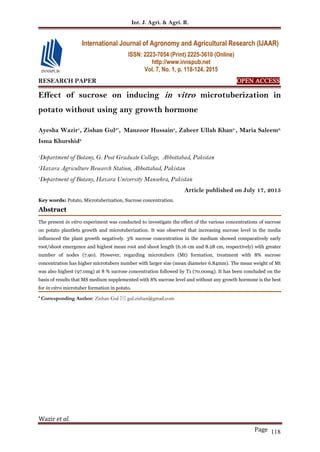 Int. J. Agri. & Agri. R.
Wazir et al.
Page 118
RESEARCH PAPER OPEN ACCESS
Effect of sucrose on inducing in vitro microtuberization in
potato without using any growth hormone
Ayesha Wazir1
, Zishan Gul2*
, Manzoor Hussain3
, Zaheer Ullah Khan2
, Maria Saleem2,
Isma Khurshid2
1
Department of Botany, G. Post Graduate College, Abbottabad, Pakistan
2
Hazara Agriculture Research Station, Abbottabad, Pakistan
3
Department of Botany, Hazara University Mansehra, Pakistan
Article published on July 17, 2015
Key words: Potato, Microtuberization, Sucrose concentration.
Abstract
The present in vitro experiment was conducted to investigate the effect of the various concentrations of sucrose
on potato plantlets growth and microtuberization. It was observed that increasing sucrose level in the media
influenced the plant growth negatively. 3% sucrose concentration in the medium showed comparatively early
root/shoot emergence and highest mean root and shoot length (6.16 cm and 8.28 cm, respectively) with greater
number of nodes (7.90). However, regarding microtubers (Mt) formation, treatment with 8% sucrose
concentration has higher microtubers number with larger size (mean diameter 6.84mm). The mean weight of Mt
was also highest (97.0mg) at 8 % sucrose concentration followed by T1 (70.00mg). It has been concluded on the
basis of results that MS medium supplemented with 8% sucrose level and without any growth hormone is the best
for in vitro microtuber formation in potato.
* Corresponding Author: Zishan Gul  gul.zishan@gmail.com
International Journal of Agronomy and Agricultural Research (IJAAR)
ISSN: 2223-7054 (Print) 2225-3610 (Online)
http://www.innspub.net
Vol. 7, No. 1, p. 118-124, 2015
 