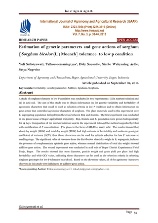 Int. J. Agri. & Agri. R.
Sulistyowati et al.
Page 38
RESEARCH PAPER OPEN ACCESS
Estimation of genetic parameters and gene actions of sorghum
[Sorghum bicolor (L.) Moench] tolerance to low p condition
Yuli Sulistyowati, Trikoesoemaningtyas*
, Didy Sopandie, Sintho Wahyuning Ardie,
Satya Nugroho
Department of Agronomy and Horticulture, Bogor Agricultural University, Bogor, Indonesia
Article published on September 09, 2015
Key words: Heritability, Genetic parameter, Additive, Epistasis, Sorghum.
Abstract
A study of sorghum tolerance to low P condition was conducted in two experiments : (1) in nutrient solution and
(2) in acid soil. The aim of this study was to obtain information on the genetic variability and heritability of
agronomic characters that could be used as selection criteria in low P condition and to obtain information on
gene action that controlled agronomic characters of sorghum. The plant materials used in this experiment were
F2 segregating population derived from the cross between B69 and Numbu. The first experiment was conducted
in the green house of Bogor Agricultural University. B69, Numbu and F2 population were grown hidroponically
for 14 days. Composition of the nutrient solution used in the experiment followed the method suggested by Ohki
with modification of P concentration. P is given in the form of KH2PO4: 0.001 mM. The results showed that
shoot dry weight (SDW) and total dry weight (TDW) had high estimate of heritability and moderate genotypic
coefficient of variance (GCV), thus these characters can be used for criteria selection for low P tolerance at
seedling stage. The significant value of skweness from the distribution shoot dry weight in F2 segregants, indicate
the presence of complementary epistasis gene action, whereas normal distribution of total dry weight showed
additive gene action. The second experiment was conducted in acid soils of Bogor District Experimental Field
Tenjo, Bogor. The results showed that stem diameter, panicle weight and grain yield per plant had high
heritability and wide GCV value, indicating these characters can be used as the selection criteria in selecting
sorghum genotypes for low P tolerance in acid soil. Based on the skewness values, all of the agronomy characters
observed in this study were influenced by additive gene action.
* Corresponding Author: Trikoesoemaningtyas  trikadytia@gmail.com@yahoo.com
International Journal of Agronomy and Agricultural Research (IJAAR)
ISSN: 2223-7054 (Print) 2225-3610 (Online)
http://www.innspub.net
Vol. 7, No. 3, p. 38-46, 2015
 
