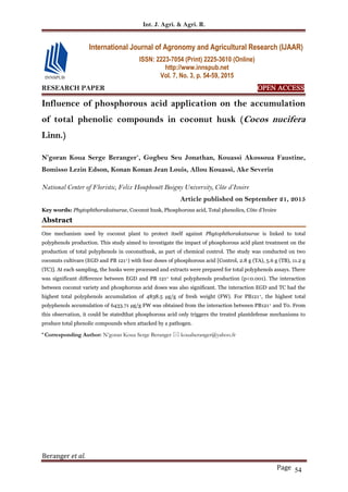 Int. J. Agri. & Agri. R.
Beranger et al.
Page 54
RESEARCH PAPER OPEN ACCESS
Influence of phosphorous acid application on the accumulation
of total phenolic compounds in coconut husk (Cocos nucifera
Linn.)
N’goran Koua Serge Beranger*
, Gogbeu Seu Jonathan, Kouassi Akossoua Faustine,
Bomisso Lezin Edson, Konan Konan Jean Louis, Allou Kouassi, Ake Severin
National Center of Floristic, Felix Houphouët Boigny University, Côte d’Ivoire
Article published on September 21, 2015
Key words: Phytophthorakatsurae, Coconut husk, Phosphorous acid, Total phenolics, Côte d’Ivoire
Abstract
One mechanism used by coconut plant to protect itself against Phytophthorakatsurae is linked to total
polyphenols production. This study aimed to investigate the impact of phosphorous acid plant treatment on the
production of total polyphenols in coconuthusk, as part of chemical control. The study was conducted on two
coconuts cultivars (EGD and PB 121+) with four doses of phosphorous acid [Control, 2.8 g (TA), 5.6 g (TB), 11.2 g
(TC)]. At each sampling, the husks were processed and extracts were prepared for total polyphenols assays. There
was significant difference between EGD and PB 121+ total polyphenols production (p<0.001). The interaction
between coconut variety and phosphorous acid doses was also significant. The interaction EGD and TC had the
highest total polyphenols accumulation of 4838.5 µg/g of fresh weight (FW). For PB121+, the highest total
polyphenols accumulation of 6433.71 µg/g FW was obtained from the interaction between PB121+ and T0. From
this observation, it could be statedthat phosphorous acid only triggers the treated plantdefense mechanisms to
produce total phenolic compounds when attacked by a pathogen.
* Corresponding Author: N’goran Koua Serge Beranger  kouaberanger@yahoo.fr
International Journal of Agronomy and Agricultural Research (IJAAR)
ISSN: 2223-7054 (Print) 2225-3610 (Online)
http://www.innspub.net
Vol. 7, No. 3, p. 54-59, 2015
 