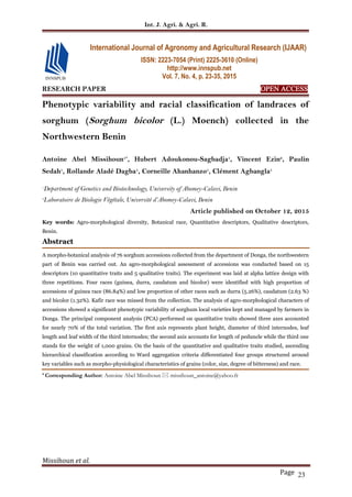 Int. J. Agri. & Agri. R.
Missihoun et al.
Page 23
RESEARCH PAPER OPEN ACCESS
Phenotypic variability and racial classification of landraces of
sorghum (Sorghum bicolor (L.) Moench) collected in the
Northwestern Benin
Antoine Abel Missihoun1*
, Hubert Adoukonou-Sagbadja1
, Vincent Ezin2
, Paulin
Sedah1
, Rollande Aladé Dagba1
, Corneille Ahanhanzo1
, Clément Agbangla1
1
Department of Genetics and Biotechnology, University of Abomey-Calavi, Benin
2
Laboratoire de Biologie Végétale, Université d’Abomey-Calavi, Benin
Article published on October 12, 2015
Key words: Agro-morphological diversity, Botanical race, Quantitative descriptors, Qualitative descriptors,
Benin.
Abstract
A morpho-botanical analysis of 76 sorghum accessions collected from the department of Donga, the northwestern
part of Benin was carried out. An agro-morphological assessment of accessions was conducted based on 15
descriptors (10 quantitative traits and 5 qualitative traits). The experiment was laid at alpha lattice design with
three repetitions. Four races (guinea, durra, caudatum and bicolor) were identified with high proportion of
accessions of guinea race (86.84%) and low proportion of other races such as durra (5.26%), caudatum (2.63 %)
and bicolor (1.32%). Kafir race was missed from the collection. The analysis of agro-morphological characters of
accessions showed a significant phenotypic variability of sorghum local varieties kept and managed by farmers in
Donga. The principal component analysis (PCA) performed on quantitative traits showed three axes accounted
for nearly 70% of the total variation. The first axis represents plant height, diameter of third internodes, leaf
length and leaf width of the third internodes; the second axis accounts for length of peduncle while the third one
stands for the weight of 1,000 grains. On the basis of the quantitative and qualitative traits studied, ascending
hierarchical classification according to Ward aggregation criteria differentiated four groups structured around
key variables such as morpho-physiological characteristics of grains (color, size, degree of bitterness) and race.
* Corresponding Author: Antoine Abel Missihoun  missihoun_antoine@yahoo.fr
International Journal of Agronomy and Agricultural Research (IJAAR)
ISSN: 2223-7054 (Print) 2225-3610 (Online)
http://www.innspub.net
Vol. 7, No. 4, p. 23-35, 2015
 