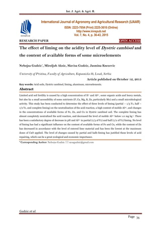 Int. J. Agri. & Agri. R.
Gudzic et al.
Page 36
RESEARCH PAPER OPEN ACCESS
The effect of liming on the acidity level of Dystric cambisol and
the content of available forms of some microelements
Nebojsa Gudzic*
, Miroljub Aksic, Slavisa Gudzic, Jasmina Knezevic
University of Pristina, Faculty of Agriculture, Kopaonicka bb, Lesak, Serbia
Article published on October 12, 2015
Key words: Acid soils, Dystric cambisol, liming, aluminum, microelements.
Abstract
Limited acid soil fertility is caused by a high concentration of H+ and Al3+, some organic acids and heavy metals,
but also by a small accessibility of some nutrients (P, Ca, Mg, B, Zn, particularly Mo) and a small microbiological
activity. This study has been conducted to determine the effect of three levels of liming (partial – 1/3 Y1, half –
1/2 Y1, and complete liming) on the neutralization of the acid reaction, a high content of mobile Al3+, and changes
in the concentrations of available forms of Fe, Zn, and Cu in Dystric cambisol soil. The complete liming has
almost completely neutralized the acid reaction, and decreased the level of mobile Al3+ below 1.0 mg kg-1. There
has been a satisfactory degree of decrease in pH and Al3+ in partial (1/3 of Y1) and half (1/2 of Y1) liming. No level
of liming has had a significant influence on the content of available forms of Fe and Cu, while the content of Zn
has decreased in accordance with the level of entered lime material and has been the lowest at the maximum
doses of CaO applied. The level of changes caused by partial and halh-liming has justified these levels of acid
repairing, which can be a great ecological and economic importance.
* Corresponding Author: Nebojsa Gudzic  nesagudzic@gmail.com
International Journal of Agronomy and Agricultural Research (IJAAR)
ISSN: 2223-7054 (Print) 2225-3610 (Online)
http://www.innspub.net
Vol. 7, No. 4, p. 36-43, 2015
 