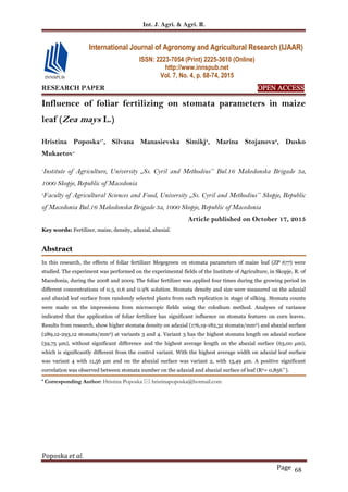 Int. J. Agri. & Agri. R.
Poposka et al.
Page 68
RESEARCH PAPER OPEN ACCESS
Influence of foliar fertilizing on stomata parameters in maize
leaf (Zea mays L.)
Hristina Poposka1*
, Silvana Manasievska Simikj2
, Marina Stojanova2
, Dusko
Mukaetov1
1
Institute of Agriculture, University ,,Ss. Cyril and Methodius’’ Bul.16 Makedonska Brigade 3a,
1000 Skopje, Republic of Macedonia
2
Faculty of Agricultural Sciences and Food, University ,,Ss. Cyril and Methodius’’ Skopje, Republic
of Macedonia Bul.16 Makedonska Brigade 3a, 1000 Skopje, Republic of Macedonia
Article published on October 17, 2015
Key words: Fertilizer, maize, density, adaxial, abaxial.
Abstract
In this research, the effects of foliar fertilizer Megegreen on stomata parameters of maize leaf (ZP 677) were
studied. The experiment was performed on the experimental fields of the Institute of Agriculture, in Skopje, R. of
Macedonia, during the 2008 and 2009. The foliar fertilizer was applied four times during the growing period in
different concentrations of 0.3, 0.6 and 0.9% solution. Stomata density and size were measured on the adaxial
and abaxial leaf surface from randomly selected plants from each replication in stage of silking. Stomata counts
were made on the impressions from microscopic fields using the colodium method. Analyses of variance
indicated that the application of foliar fertilizer has significant influence on stomata features on corn leaves.
Results from research, show higher stomata density on adaxial (176,19-182,32 stomata/mm2) and abaxial surface
(289,12-293,12 stomata/mm2) at variants 3 and 4. Variant 3 has the highest stomata length on adaxial surface
(59,75 μm), without significant difference and the highest average length on the abaxial surface (63,00 μm),
which is significantly different from the control variant. With the highest average width on adaxial leaf surface
was variant 4 with 11,56 μm and on the abaxial surface was variant 2, with 13,49 μm. A positive significant
correlation was observed between stomata number on the adaxial and abaxial surface of leaf (R2= 0,856**).
* Corresponding Author: Hristina Poposka  hristinapoposka@hotmail.com
International Journal of Agronomy and Agricultural Research (IJAAR)
ISSN: 2223-7054 (Print) 2225-3610 (Online)
http://www.innspub.net
Vol. 7, No. 4, p. 68-74, 2015
 
