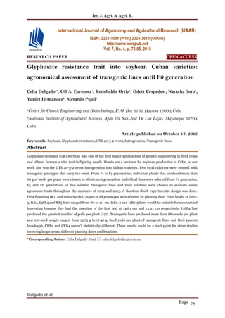 Int. J. Agri. & Agri. R.
Delgado et al.
Page 75
RESEARCH PAPER OPEN ACCESS
Glyphosate resistance trait into soybean Cuban varieties:
agronomical assessment of transgenic lines until F6 generation
Celia Delgado1*
, Gil A. Enríquez1
, Rodobaldo Ortiz2
, Odett Céspedes1
, Natacha Soto1
,
Yuniet Hernández2
, Merardo Pujol1
1
Centre for Genetic Engineering and Biotechnology, P. O. Box 6162, Havana 10600, Cuba
2
National Institute of Agricultural Sciences, Apdo 10, San José De Las Lajas, Mayabeque 32700,
Cuba
Article published on October 17, 2015
Key words: Soybean, Glyphosate resistance, GTS 40-3-2 event, Introgression, Transgenic lines.
Abstract
Glyphosate-resistant (GR) soybean was one of the first major applications of genetic engineering in field crops
and offered farmers a vital tool in fighting weeds. Weeds are a problem for soybean production in Cuba, so our
work aim was the GTS 40-3-2 event introgression into Cuban varieties. Two local cultivars were crossed with
transgenic genotypes that carry the event. From F1 to F3 generations, individual plants that produced more than
60 g of seeds per plant were chosen to obtain next generation. Individual lines were selected from F4 generation.
F5 and F6 generations of five selected transgenic lines and their relatives were chosen to evaluate seven
agronomic traits throughout the summers of 2012 and 2013. A Random Block experimental design was done.
First flowering (R1) and maturity (R8) stages of all genotypes were affected by planting date. Plant height of I1B2-
3, I1B4, I36B4 and RP5 lines ranged from 80 to 111 cm. I1B2-2 and I1B2-3 lines would be suitable for mechanized
harvesting because they had the insertion of the first pod at 14.63 cm and 13.93 cm respectively. I36B4 line
produced the greatest number of pods per plant (127). Transgenic lines produced more than 180 seeds per plant
and 100-seed weight ranged from 13.75 g to 17.46 g. Seed yield per plant of transgenic lines and their parents
IncaSoy36, CEB2 and CEB4 weren’t statistically different. These results could be a start point for other studies
involving larger areas, different planting dates and localities.
* Corresponding Author: Celia Delgado Abad  celia.delgado@cigb.edu.cu
International Journal of Agronomy and Agricultural Research (IJAAR)
ISSN: 2223-7054 (Print) 2225-3610 (Online)
http://www.innspub.net
Vol. 7, No. 4, p. 75-85, 2015
 