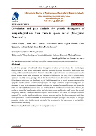 Int. J. Agri. & Agri. R.
Liaqat et al.
Page 86
RESEARCH PAPER OPEN ACCESS
Correlation and path analysis for genetic divergence of
morphological and fiber traits in upland cotton (Gossypium
hirsutum L.)
Shoaib Liaqat1*
, Rana Imtiaz Ahmed1
, Muhammad Rafiq1
, Saghir Ahmad1
, Abdul
Qayyum2
, Makiya Rafiq2
, Amna Bibi1
, Nadia Hussain1
1
Cotton Research Station Multan, Pakistan
2
Department of Plant Breeding and Genetics Bahauddin Zakariya University Multan, Pakistan
Article published on October 17, 2015
Key words: Correlation, Path coefficient, Heritability, Genetic advance, Principal component analysis.
Abstract
Seventy five genotypes of cultivated cotton (Gossypium hirsutum L.) were studied for morphological
characteristics i-e plant height, monopodial branches, sympodial branches, boll weight, seed volume, seed
density, seed index and fiber characters. Data were subjected to analysis of variance and estimates were made for
genetic advance, broad sense heritability and coefficient of variance for the traits. ANOVA revealed highly
significant variability among genotypes for all the characteristics studied. The estimates for heritability were
higher for seed index (0.93) and plant height (0.93). The highest value (6.4) for genetic advance was observed for
sympodial branches whereas lowest value was (0.17) for boll weight. Correlation analysis revealed positive and
significant for most of the parameters. In path coefficient, the number of sympodial branches, boll weight, lint
index and lint weight had maximum direct and positive effect on fiber fineness of seed cotton. Whereas, the
number of monopodial branches, plant height, seed index, seed volume, seed density, staple length, fiber strength
and ginning out turn (G.O.T%) had direct and negative effects on fiber of seed cotton. The principle component
analysis (PCA) revealed significant differences between genotypes and the first four components with Eigen
values greater than 1 contributed 66.68% of the variability among the genotypes. The grouping of genotypes
possessing excelled traits signifies genetic potential of the germplasm for the improvement of seed and fiber
characteristics in cotton crop.
* Corresponding Author: Shoaib Liaqat  shoaib87pk@hotmail.com
International Journal of Agronomy and Agricultural Research (IJAAR)
ISSN: 2223-7054 (Print) 2225-3610 (Online)
http://www.innspub.net
Vol. 7, No. 4, p. 86-94, 2015
 