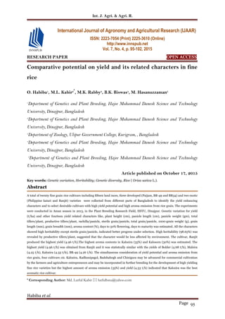 Int. J. Agri. & Agri. R.
Habiba et al.
Page 95
RESEARCH PAPER OPEN ACCESS
Comparative potential on yield and its related characters in fine
rice
O. Habiba1
, M.L. Kabir2*
, M.K. Rabby3
, B.K. Biswas4
, M. Hasanuzzaman5
1
Department of Genetics and Plant Breeding, Hajee Mohammad Danesh Science and Technology
University, Dinajpur, Bangladesh
2
Department of Genetics and Plant Breeding, Hajee Mohammad Danesh Science and Technology
University, Dinajpur, Bangladesh
3
Department of Zoology, Ulipur Government College, Kurigram, , Bangladesh
4
Department of Genetics and Plant Breeding, Hajee Mohammad Danesh Science and Technology
University, Dinajpur, Bangladesh
5
Department of Genetics and Plant Breeding, Hajee Mohammad Danesh Science and Technology
University, Dinajpur, Bangladesh
Article published on October 17, 2015
Key words: Genetic variation, Heritability; Genetic diversity, Rice ( Oriza sativa L.).
Abstract
A total of twenty fine grain rice cultivars including fifteen land races, three developed (Paijam, BR-49 and BR34) and two exotic
(Philippine katari and Ranjit) varieties were collected from different parts of Bangladesh to identify the yield enhancing
characters and to select desirable cultivars with high yield potential and high aroma emission from rice grain. The experiments
were conducted in Aman season in 2013, in the Plant Breeding Research Field, HSTU, Dinajpur. Genetic variation for yield
(t/ha) and other fourteen yield related characters like, plant height (cm), panicle length (cm), panicle weight (gm), total
tillers/plant, productive tillers/plant, rachilla/panicle, sterile grain/panicle, total grain/panicle, 1000-grain weight (g), grain
length (mm), grain breadth (mm), aroma content (%), days to 50% flowering, days to maturity was estimated. All the characters
showed high heritability except sterile grain/panicle, indicated better progress under selection. High heritability (98.65%) was
revealed by productive tillers/plant, suggested that the character would be less affected by environment. The cultivar, Ranjit
produced the highest yield (4.96 t/h).The highest aroma contents in Kalozira (35%) and Kalosoru (30%) was estimated. The
highest yield (4.96 t/h) was obtained from Ranjit and it was statistcally similar with the yields of Bolder (4.68 t/h), Malsira
(4.25 t/h), Kalozira (4.33 t/h), BR-49 (4.26 t/h). The simultaneous consideration of yield potential and aroma emission from
rice grain, four cultivars viz. Kalozira, Radhunipagol, Badshabogh and Chinigura may be advanced for commercial cultivation
by the farmers and agriculture entrepreneurs and may be incorporated in further breeding for the development of high yielding
fine rice varieties but the highest amount of aroma emission (35%) and yield (4.33 t/h) indicated that Kalozira was the best
aromatic rice cultivar.
* Corresponding Author: Md. Lutful Kabir  lutfulhstu@yahoo.com
International Journal of Agronomy and Agricultural Research (IJAAR)
ISSN: 2223-7054 (Print) 2225-3610 (Online)
http://www.innspub.net
Vol. 7, No. 4, p. 95-102, 2015
 