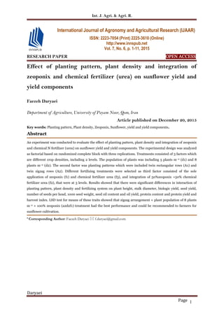 Int. J. Agri. & Agri. R.
Daryaei
Page 1
RESEARCH PAPER OPEN ACCESS
Effect of planting pattern, plant density and integration of
zeoponix and chemical fertilizer (urea) on sunflower yield and
yield components
Faezeh Daryaei
Department of Agriculture, University of Payam Noor, Qom, Iran
Article published on December 20, 2015
Key words: Planting pattern, Plant density, Zeoponix, Sunflower, yield and yield components.
Abstract
An experiment was conducted to evaluate the effect of planting pattern, plant density and integration of zeoponix
and chemical N fertilizer (urea) on sunflower yield and yield components. The experimental design was analyzed
as factorial based on randomized complete block with three replications. Treatments consisted of 3 factors which
are different crop densities, including 2 levels. The population of plants was including 5 plants m–2 (d1) and 8
plants m–2 (d2). The second factor was planting patterns which were included twin rectangular rows (A1) and
twin zigzag rows (A2). Different fertilizing treatments were selected as third factor consisted of the sole
application of zeoponix (f1) and chemical fertilizer urea (f3), and integration of 50%zeoponix +50% chemical
fertilizer urea (f2), that were at 3 levels. Results showed that there were significant differences in interaction of
planting pattern, plant density and fertilizing system on plant height, stalk diameter, biologic yield, seed yield,
number of seeds per head, 1000 seed weight, seed oil content and oil yield, protein content and protein yield and
harvest index. LSD test for means of these traits showed that zigzag arrangement × plant population of 8 plants
m–2 × 100% zeoponix (a2d2f1) treatment had the best performance and could be recommended to farmers for
sunflower cultivation.
* Corresponding Author: Faezeh Daryaei  f.daryaei@gmail.com
International Journal of Agronomy and Agricultural Research (IJAAR)
ISSN: 2223-7054 (Print) 2225-3610 (Online)
http://www.innspub.net
Vol. 7, No. 6, p. 1-11, 2015
 