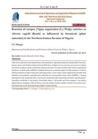 Int. J. Agri. & Agri. R.
Shinggu
Page 20
RESEARCH PAPER OPEN ACCESS
Reaction of cowpea (Vigna unguiculata (L.) Walp) varieties to
Alectra vogelii (Benth) as influenced by botanicals (plant
materials) in the Northern Guinea Savanna of Nigeria
C.P. Shinggu
Department of Crop Production and Protection, Federal University Wukari, Nigeria
Article published on December 20, 2015
Key words: Cowpea, Botanicals, Alectra, Striga.
Abstract
Trials were conducted on the Research farm of the Institute for Agricultural Research, Ahmadu Bello University,
Samaru, Zaria in the Northern Guinea Savanna (NGS) Zone of Nigeria in 2010 and 2011 wet seasons to evaluate
the reaction of Alectra vogelii to botanicals and the performance of cowpea varieties under Alectra vogelii Benth
infestation. In all the trials, SAMPEA 6 exhibited tolerance by combining support for high emergence of Alectra
with the production of high cowpea grain yield. Kanannado, a Local cowpea variety supported low parasitic weed
infestation and produced comparable grain yield than the recommended cowpea variety SAMPEA-7. Treating
planting holes with Azadiratha indica seed powder, Azadiratha indica leaf powder, Eucalyptus spp leaf powder,
Anacadium occidentale L. leaf powder, Tamarindus indica L. leaf powder and Carica papaya L. leaf powder
delayed Alectra emergence, reduced Alectra count and number of plants infested, reduced crop reaction score,
took longer days to 50% flowering and gave higher cowpea seed yield.
* Corresponding Author: C.P. Shinggu  chibiyasp@yahoo.com
International Journal of Agronomy and Agricultural Research (IJAAR)
ISSN: 2223-7054 (Print) 2225-3610 (Online)
http://www.innspub.net
Vol. 7, No. 6, p. 20-24, 2015
 