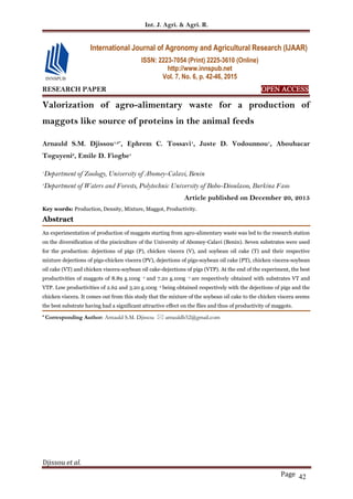 Int. J. Agri. & Agri. R.
Djissou et al.
Page 42
RESEARCH PAPER OPEN ACCESS
Valorization of agro-alimentary waste for a production of
maggots like source of proteins in the animal feeds
Arnauld S.M. Djissou1,2*
, Ephrem C. Tossavi1
, Juste D. Vodounnou1
, Aboubacar
Toguyeni2
, Emile D. Fiogbe1
1
Department of Zoology, University of Abomey-Calavi, Benin
2
Department of Waters and Forests, Polytechnic University of Bobo-Dioulasso, Burkina Faso
Article published on December 20, 2015
Key words: Production, Density, Mixture, Maggot, Productivity.
Abstract
An experimentation of production of maggots starting from agro-alimentary waste was led to the research station
on the diversification of the pisciculture of the University of Abomey-Calavi (Benin). Seven substrates were used
for the production: dejections of pigs (P), chicken viscera (V), and soybean oil cake (T) and their respective
mixture dejections of pigs-chicken viscera (PV), dejections of pigs-soybean oil cake (PT), chicken viscera-soybean
oil cake (VT) and chicken viscera-soybean oil cake-dejections of pigs (VTP). At the end of the experiment, the best
productivities of maggots of 8.89 g.100g -1 and 7.20 g.100g -1 are respectively obtained with substrates VT and
VTP. Low productivities of 2.62 and 3.20 g.100g -1 being obtained respectively with the dejections of pigs and the
chicken viscera. It comes out from this study that the mixture of the soybean oil cake to the chicken viscera seems
the best substrate having had a significant attractive effect on the flies and thus of productivity of maggots.
* Corresponding Author: Arnauld S.M. Djissou  arnauldb52@gmail.com
International Journal of Agronomy and Agricultural Research (IJAAR)
ISSN: 2223-7054 (Print) 2225-3610 (Online)
http://www.innspub.net
Vol. 7, No. 6, p. 42-46, 2015
 