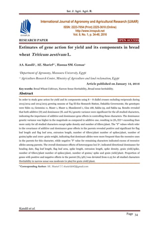Int. J. Agri. Agri. R.
Kandil et al.
Page 34
RESEARCH PAPER OPEN ACCESS
Estimates of gene action for yield and its components in bread
wheat Triticum aestivum L.
AA. Kandil1
, AE. Sharief2,*
, Hasnaa SM. Gomaa3
1
Department of Agronomy, Mansoura University, Egypt
2, 3
Agriculture Research Center, Ministry of Agriculture and land reclamation, Egypt
Article published on January 12, 2016
Key words: Bread Wheat Cultivars, Narrow Sense Heritability, Broad sense heritability.
Abstract
In order to study gene action for yield and its components using 8 × 8 diallel crosses excluding reciprocals during
2013/2014 and 2014/2015 growing seasons at Tag El-Ezz Research Station, Dakahlia Governorate, the genotypes
were Sides 12, Gemmiza 11, Maser 1, Maser 2, Shandaweel 1, Giza 168, Sakha 93, and Sakha 94. Results revealed
that both additive (D) and dominance (H1 and H2) genetic variance were significant for the all studied characters,
indicating the importance of additive and dominance gene effects in controlling these characters. The dominance
genetic variance was higher in the magnitude as compared to additive one, resulting in (H1/D)0.5 exceeding than
more unity for all studied characters except spike density and number of tillers/plant. The "F" values which refer
to the covariance of additive and dominance gene effects in the parents revealed positive and significant for flag
leaf length and flag leaf area, extrusion length, number of tillers/plant number of spikes/plant, number of
grains/spike and 1000- grain weight, indicating that dominant alleles were more frequent than the recessive ones
in the parents for this character, while negative "F' value for remaining characters indicated excess of recessive
alleles among parents. The overall dominance effects of heterozygous loci h2, indicated directional dominance for
heading date, flag leaf length, flag leaf area, spike length, extrusion length, spike density, grain yield/spike,
number of tillers/plant number of spikes/plant, number of grains/ spike and grain yield/plant. Proportion of
genes with positive and negative effects in the parent (H2/4H1) was deviated from 0.25 for all studied characters
Heritability in narrow sense was moderate (0.369) for grain yield/plant.
* Corresponding Author: AE. Sharief  shariefali42@gmail.com
International Journal of Agronomy and Agricultural Research (IJAAR)
ISSN: 2223-7054 (Print) 2225-3610 (Online)
http://www.innspub.net
Vol. 8, No. 1, p. 34-40, 2016
 