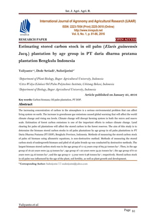 Int. J. Agri. Agri. R.
Yuliyanto et al.
Page 81
RESEARCH PAPER OPEN ACCESS
Estimating stored carbon stock in oil palm (Elaeis guineensis
Jacq.) plantation by age group in PT daria dharma pratama
plantation Bengkulu Indonesia
Yuliyanto1,2
, Dede Setiadi3
, Sulistijorini3*
1
Department of Plant Biology, Bogor Agricultural University, Indonesia
2
Citra Widya Edukasi Oil Palm Polytechnic Institute, Cibitung Bekasi, Indonesia
3
Department of Biology, Bogor Agricultural University, Indonesia
Article published on January 25, 2016
Key words: Carbon biomass, Oil palm plantation, PT DDP.
Abstract
The increasing concentration of carbon in the atmosphere is a serious environmental problem that can affect
living system on earth. The increase in greenhouse gas emissions caused global warming that will affect the world
climate change and rising sea levels. Climate change will disrupt farming system in both the micro and macro
scale. Estimation of forest carbon emissions is one of the important efforts to reduce climate change. Land
clearing for palm oil plantations will affect the stored carbon in the forest reserves. The aim of this study is to
determine the biomass stored carbon stocks in oil palm plantations by age group in oil palm plantations in PT
Daria Dharma Pratama (PT DDP), Bengkulu Province, Indonesia. Methods of measuring the stored carbon stock
of palm oil biomass using allometric equations, is non-destructive method. Methods of measuring the stored
carbon stock of undergrowth biomass and piled of oil palm fronds up was conducted by destructive methods. The
largest biomass stored carbon stock was in the age group of 11-15 years crop of 69.32 tonnes ha-1. Then, in the age
group of 16-20 years were 54.13 tonnes ha-1, age group of >20 years were 34.91 tonnes ha-1, the age group of 6-10
years were 34.16 tonnes ha-1, and the age group 0 - 5 year were 6.98 tonnes ha-1, respectively. Stored carbon stock
in oil palm was influenced by the age of the plant, soil fertility, as well as plant growth and development.
* Corresponding Author: Sulistijorini  ssulistijorini@yahoo.com
International Journal of Agronomy and Agricultural Research (IJAAR)
ISSN: 2223-7054 (Print) 2225-3610 (Online)
http://www.innspub.net
Vol. 8, No. 1, p. 81-86, 2016
 