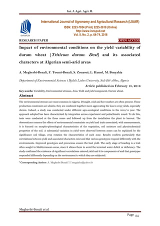 Int. J. Agri. Agri. R.
Megherbi-Benali et al.
Page 64
RESEARCH PAPER OPEN ACCESS
Impact of environmental conditions on the yield variability of
durum wheat (Triticum durum. Desf) and its associated
characters at Algerian semi-arid areas
A. Megherbi-Benali, F. Toumi-Benali, S. Zouaoui, L. Hamel, M. Benyahia
Department of Environmental Sciences t Djilali Liabes University, Sidi Bel-Abbes, Algeria
Article published on February 18, 2016
Key words: Variability, Environmental stresses, Area, Yield and yield component, Durum wheat.
Abstract
The environmental stresses are most common in Algeria. Drought, cold and hot weather are often present. These
production constraints are abiotic, they are combined together more aggravating the loss in crop yields, especially
durum. Indeed, a study was conducted under different agro-ecological conditions in the 2010/11 year. The
approach adopted has been characterized by integration across experiment and pedoclimatic zoned. To do this,
tests were conducted at the three zones and followed up from the installation the plant to harvest. The
observations concern the effects of environmental constraints on yield and traits associated; with measurements,
it is focused on morpho-phenological characteristics of the vegetation, soil moisture and physicochemical
properties of the soil. A substantial variation in yield were observed between zones can be explained by the
significance soil tillage, crop rotation the characteristics of each zone. Results confirm particularly that
correlations between yield and associated characters exist and that various genotypes respond differently with the
environments. Improved genotypes and precocious ensure the best yield. The early stage of heading is a trait
often sought in Mediterranean areas, since it allows them to avoid the terminal water deficit or deficiency. The
study confirmed the existence of significant correlations entered yield and it is components of and that genotypes
responded differently depending on the environment to which they are subjected.
* Corresponding Author: A. Megherbi-Benali  megaicha@yahoo.fr
International Journal of Agronomy and Agricultural Research (IJAAR)
ISSN: 2223-7054 (Print) 2225-3610 (Online)
http://www.innspub.net
Vol. 8, No. 2, p. 64-74, 2016
 