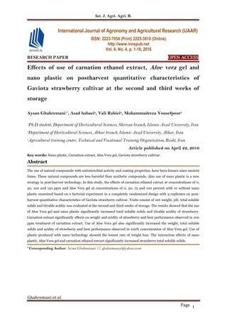 Int. J. Agri. Agri. R.
Ghahremani et al.
Page 1
RESEARCH PAPER OPEN ACCESS
Effects of use of carnation ethanol extract, Aloe vera gel and
nano plastic on postharvest quantitative characteristics of
Gaviota strawberry cultivar at the second and third weeks of
storage
Aysan Ghahremani1*
, Asad babaei2
, Vali Rabiei2
, Mohammadreza Yousefpour3
1
Ph.D student, Department of Horticultural Sciences, Shirvan branch, Islamic Azad University, Iran
2
Department of Horticultural Sciences, Abhar branch, Islamic Azad University, Abhar, Iran
3
Agricultural training center, Technical and Vocational Training Organization, Rasht, Iran
Article published on April 22, 2016
Key words: Nano plastic, Carnation extract, Aloe Vera gel, Gaviota strawberry cultivar.
Abstract
The use of natural compounds with antimicrobial activity and coating properties, have been known since ancient
times. These natural compounds are less harmful than synthetic compounds. Also use of nano plastic is a new
strategy in post-harvest technology. In this study, the effects of carnation ethanol extract at concentrations of 0,
50, 100 and 150 ppm and Aloe Vera gel at concentrations of 0, 50, 75 and 100 percent with or without nano
plastic examined based on a factorial experiment in a completely randomized design with 3 replicates on post-
harvest quantitative characteristics of Gaviota strawberry cultivar. Traits consist of wet weight, pH, total soluble
solids and titrable acidity was evaluated at the second and third weeks of storage. The results showed that the use
of Aloe Vera gel and nano plastic significantly increased total soluble solids and titrable acidity of strawberry.
Carnation extract significantly effects on weight and acidity of strawberry and best performance observed in 100
ppm treatment of carnation extract. Use of Aloe Vera gel also significantly increased the weight, total soluble
solids and acidity of strawberry and best performance observed in 100% concentration of Aloe Vera gel. Use of
plastic produced with nano technology showed the lowest rate of weight loss. The interaction effects of nano
plastic, Aloe Vera gel and carnation ethanol extract significantly increased strawberry total soluble solids.
* Corresponding Author: Aysan Ghahremani  ghahremanye@yahoo.com
International Journal of Agronomy and Agricultural Research (IJAAR)
ISSN: 2223-7054 (Print) 2225-3610 (Online)
http://www.innspub.net
Vol. 8, No. 4, p. 1-10, 2016
 