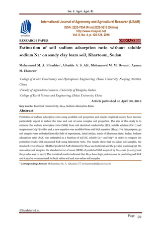 Int. J. Agri. Agri. R.
Elbashier et al.
Page 120
RESEARCH PAPER OPEN ACCESS
Estimation of soil sodium adsorption ratio without soluble
sodium Na+
on sandy clay loam soil, Khartoum, Sudan
Mohammed M. A. Elbashier1
, Albashir A. S. Ali1
, Mohammed M. M. Osman2
, Ayman
M. Elameen3
1
College of Water Conservancy and Hydropower Engineering, Hohai University, Nanjing, 210098,
China
2
Faculty of Agricultural sciences, University of Dongola, Sudan
3
College of Earth Science and Engineering, Hohai University, China
Article published on April 30, 2016
Key words: Electrical Conductivity, MSAR, Sodium Adsorption Ratio.
Abstract
Prediction of sodium adsorption ratio using available soil properties and simple empirical models have become
particularly urgent to reduce the time and cost of some complex soil properties. The aim of this study is to
estimate the sodium adsorption ratio (SAR) from soil electrical conductivity (EC), soluble calcium (Ca++) and
magnesium (Mg++) to this end, a new equation was modified from soil SAR equation (MSAR). For this purpose, 30
soil samples were collected from the field of experiment, Jabal Awliya, south of Khartoum state, Sudan. Sodium
adsorption ratio (SAR) was estimated as a function of soil EC, soluble Ca++ and Mg++ in order to compare the
predicted results with measured SAR using laboratory tests. The results show that on saline soil samples, the
standard error of mean (SEM) of predicted SAR obtained by MSAR was (0.8029) and the p-value was (0.6433). On
non-saline soil samples, the standard error of mean (SEM) of predicted SAR acquired by MSAR was (0.4203) and
the p-value was (0.2197). The statistical results indicated that MSAR has a high performance in predicting soil SAR
and it can be recommended for both saline soil and non-saline soil samples.
* Corresponding Author: Mohammed M. A. Elbashier  mohammedltr@yahoo.com
International Journal of Agronomy and Agricultural Research (IJAAR)
ISSN: 2223-7054 (Print) 2225-3610 (Online)
http://www.innspub.net
Vol. 8, No. 4, p. 120-124, 2016
 