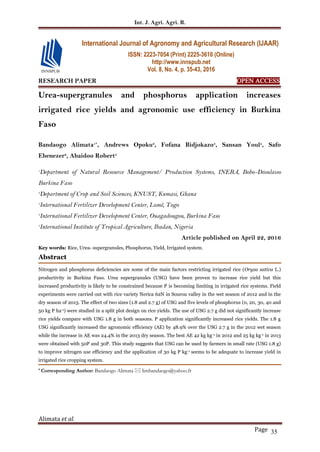 Int. J. Agri. Agri. R.
Alimata et al.
Page 35
RESEARCH PAPER OPEN ACCESS
Urea-supergranules and phosphorus application increases
irrigated rice yields and agronomic use efficiency in Burkina
Faso
Bandaogo Alimata1*
, Andrews Opoku2
, Fofana Bidjokazo3
, Sansan Youl4
, Safo
Ebenezer2
, Abaidoo Robert5
1
Department of Natural Resource Management/ Production Systems, INERA, Bobo-Dioulasso
Burkina Faso
2
Department of Crop and Soil Sciences, KNUST, Kumasi, Ghana
3
International Fertilizer Development Center, Lomé, Togo
4
International Fertilizer Development Center, Ouagadougou, Burkina Faso
5
International Institute of Tropical Agriculture, Ibadan, Nigeria
Article published on April 22, 2016
Key words: Rice, Urea- supergranules, Phosphorus, Yield, Irrigated system.
Abstract
Nitrogen and phosphorus deficiencies are some of the main factors restricting irrigated rice (Oryza sativa L.)
productivity in Burkina Faso. Urea supergranules (USG) have been proven to increase rice yield but this
increased productivity is likely to be constrained because P is becoming limiting in irrigated rice systems. Field
experiments were carried out with rice variety Nerica 62N in Sourou valley in the wet season of 2012 and in the
dry season of 2013. The effect of two sizes (1.8 and 2.7 g) of USG and five levels of phosphorus (0, 20, 30, 40 and
50 kg P ha-1) were studied in a split plot design on rice yields. The use of USG 2.7 g did not significantly increase
rice yields compare with USG 1.8 g in both seasons. P application significantly increased rice yields. The 1.8 g
USG significantly increased the agronomic efficiency (AE) by 48.9% over the USG 2.7 g in the 2012 wet season
while the increase in AE was 24.4% in the 2013 dry season. The best AE 42 kg kg-1 in 2012 and 25 kg kg-1 in 2013
were obtained with 50P and 30P. This study suggests that USG can be used by farmers in small rate (USG 1.8 g)
to improve nitrogen use efficiency and the application of 30 kg P kg-1 seems to be adequate to increase yield in
irrigated rice cropping system.
* Corresponding Author: Bandaogo Alimata  limbandaogo@yahoo.fr
International Journal of Agronomy and Agricultural Research (IJAAR)
ISSN: 2223-7054 (Print) 2225-3610 (Online)
http://www.innspub.net
Vol. 8, No. 4, p. 35-43, 2016
 