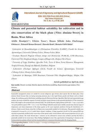 Int. J. Agri. Agri. R.
Hounkpèvi et al.
Page 67
RESEARCH PAPER OPEN ACCESS
Climate and potential habitat suitability for cultivation and in
situ conservation of the black plum (Vitex doniana Sweet) in
Benin, West Africa
Achille Hounkpèvi*1,2
, Félicien Tosso3,4
, Dossou Sèblodo Judes Charlemagne
Gbèmavo1
, Edouard Konan Kouassi5
, Daouda Koné2
, Romain Glèlè Kakaï1
1
Laboratoire de Biomathématiques et d’Estimations Forestières (LABEF), Faculté des Sciences
Agronomiques, Université d’Abomey-Calavi, Abomey-Calavi, Bénin
2
Graduate Research Program Climate change and Biodiversity, WASCAL, UFR Biosciences,
University Félix Houphouët-Boigny, Campus of Bingerville, Abidjan, Côte d’Ivoire
3
University of Liège, Gembloux Agro-Bio Tech., Terra & Biose, Forest Resources Management,
Tropical Forestry, Passage des Déportés, Gembloux, Belgium
4
Laboratoire d’Ecologie Appliquée (LEA), Faculté des Sciences Agronomiques, Université
d’Abomey-Calavi, Abomey-Calavi, Bénin
5
Laboratoire de Botanique, UFR Biosciences, Université Félix Houphouët-Boigny, Abidjan, Côte
d’Ivoire
Article published on April 22, 2016
Key words: Climatic envelope, MaxEnt, Species distribution modelling, Representation gap analysis, Vitex
doniana.
Abstract
Sustainable management actions are needed for several indigenous agro forestry plant species like the black plum (Vitex
doniana Sweet) because they are facing increasing pressures due to the rapid human growth and threats such as climate
change. By combining species distribution modelling using the Maximum Entropy Algorithm (Max Ent) and representation gap
analysis, this study accessed the impacts of current and future (2050) climates on the potential distribution of Vitex doniana in
Benin with insight on the protected areas network (PAN). The model showed a high goodness-of-fit (AUC = 0.92 ± 0.02) and a
very good predictive power (TSS = 0.72 ± 0.01). Our findings indicated annual mean rainfall, annual mean diurnal range of
temperature and mean temperature of the driest quarter as the most important predictors driving the distribution of V.
doniana. Under current climate, about 85 % of Benin area is potentially suitable for its cultivation. This potential suitable area
is projected to increase by 3 to 12 % under future climatic conditions. A large proportion (76.28 %) of the national PAN was
reported as potentially suitable for the conservation of the species under current climate with increase projections of 14 to 23 %
under future climate. The study showed that V. doniana can be cultivated in several areas of Benin and that the PAN is
potentially suitable for its conservation. These findings highlighted some of the opportunities of integrating V. doniana in the
formal production systems of Benin and also its potentialities in ecosystems restoration under the changing climate.
* Corresponding Author: Achille Hounkpèvi * hounkpeviachille@gmail.com
International Journal of Agronomy and Agricultural Research (IJAAR)
ISSN: 2223-7054 (Print) 2225-3610 (Online)
http://www.innspub.net
Vol. 8, No. 4, p. 67-80, 2016
 