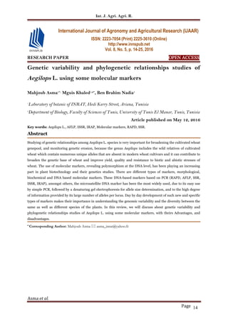 Int. J. Agri. Agri. R.
Asma et al.
Page 14
RESEARCH PAPER OPEN ACCESS
Genetic variability and phylogenetic relationships studies of
Aegilops L. using some molecular markers
Mahjoub Asma1*,
Mguis Khaled1,2*
, Ben Brahim Nadia1
1
Laboratory of botanic of INRAT, Hedi Karry Street, Ariana, Tunisia
2
Department of Biology, Faculty of Sciences of Tunis, University of Tunis El Manar, Tunis, Tunisia
Article published on May 12, 2016
Key words: Aegilops L., AFLP, ISSR, IRAP, Molecular markers, RAPD, SSR.
Abstract
Studying of genetic relationships among Aegilops L. species is very important for broadening the cultivated wheat
genepool, and monitoring genetic erosion, because the genus Aegilops includes the wild relatives of cultivated
wheat which contain numerous unique alleles that are absent in modern wheat cultivars and it can contribute to
broaden the genetic base of wheat and improve yield, quality and resistance to biotic and abiotic stresses of
wheat. The use of molecular markers, revealing polymorphism at the DNA level, has been playing an increasing
part in plant biotechnology and their genetics studies. There are different types of markers, morphological,
biochemical and DNA based molecular markers. These DNA-based markers based on PCR (RAPD, AFLP, SSR,
ISSR, IRAP), amongst others, the microsatellite DNA marker has been the most widely used, due to its easy use
by simple PCR, followed by a denaturing gel electrophoresis for allele size determination, and to the high degree
of information provided by its large number of alleles per locus. Day by day development of such new and specific
types of markers makes their importance in understanding the genomic variability and the diversity between the
same as well as different species of the plants. In this review, we will discuss about genetic variability and
phylogenetic relationships studies of Aegilops L. using some molecular markers, with theirs Advantages, and
disadvantages.
* Corresponding Author: Mahjoub Asma  asma_inrat@yahoo.fr
International Journal of Agronomy and Agricultural Research (IJAAR)
ISSN: 2223-7054 (Print) 2225-3610 (Online)
http://www.innspub.net
Vol. 8, No. 5, p. 14-25, 2016
 