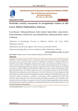 Int. J. Agri. Agri. R.
Hussain et al.
Page 26
RESEARCH PAPER OPEN ACCESS
Pesticides toxicity assessment in occupational workers in Dir
Lower, Khyber Pakhtunkhwa, Pakistan
Fazal Hussain1*
, Muhammad Hussain2
, Sultan Ahmad1
, Salman Khan1
, Amina Zuberi2
,
Fahim Ullah Khan2
, Zohaib Noor2
, Syed Allauddin Khan2
, Muhammad Sardar3
, Saleem
Ur Rahman1
1
Department of Biotechnology, University of Malakand, Chakdara Dir Lower, Khyber
Pakhtunkhwa, Pakistan
2
Department of Animal Sciences, Quaid-i-Azam University, Islamabad, Pakistan
3
Department of Zoology, Hazara University, Mansehra, Khyber Pakhtunkhwa, Pakistan
Article published on May 12, 2016
Key words: Pesticides; Farmers; Dealers; Biochemical Markers; Blood Profiling.
Abstract
Pesticides are chemical compounds used to control insects and weeds to enhance food and crops productivity.
The present study was aimed to evaluate the effects of pesticides on health status of dealers and farmers in
district Dir Lower, Khyber Pakhtunkhwa, Pakistan. Blood samples were collected from different groups viz:
farmers, dealers (exposed to pesticides), and control (not exposed to pesticides) and the history was recorded on
a questioner. For Blood Profiling and Serum Biomarkers analysis, Sysmex Kx-21 (Japan) and Shiamadzu Double
Beam Spectrophotometer 1700 Pharma (Japan) were used. Upon pesticides exposure the blood cholesterol,
Triglyceride, Serum glutamate pyruvate transaminase, Uric Acid, Total Lipid, Low density lipoprotein, High
density lipoprotein, Mean Corpuscular Hemoglobin Concentration, Platelets and White Blood Cells count were
increased in dealers and farmers as compared to control group. While, Hemoglobin, Red Blood Cells,
hematocrit, Mean Corpuscular Volume, Mean Corpuscular Hemoglobin, Lymphocytes and Neutrophils counts
decreased in farmers and dealers as compared to control. The present findings suggest that pesticides exposure
adversely affect dealers and farmers health status by significantly altering their liver and kidney functions as well
as blood biochemistry and hematology.
* Corresponding Author: Fazal Hussain  fazalhussain70@gmail.com
International Journal of Agronomy and Agricultural Research (IJAAR)
ISSN: 2223-7054 (Print) 2225-3610 (Online)
http://www.innspub.net
Vol. 8, No. 5, p. 26-31, 2016
 