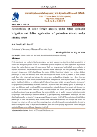 Int. J. Agri. Agri. R.
Kandil and Shareif
Page 39
RESEARCH PAPER OPEN ACCESS
Productivity of some forage grasses under foliar sprinkler
irrigation and foliar application of potassium nitrate under
salinity stress
A.A. Kandil, A.E. Shareif*
Department of Agronomy, Mansoura University, Egypt
Article published on May 12, 2016
Key words: Alfalfa, Rhodes and Blue panic, Potassium nitrate, water use efficiency.
Abstract
Field experiment was conducted during 2013/2014 and 2015 seasons was aimed to evaluate productivity of
Rhodes and Blue panic grasses as well as Alfalfa under sprinkler irrigation with foliar application of potassium
nitrate that enable plants to cope with water stress. Each two forage grasses beside alfalfa were conducted in
separate experiments. Irrigation every 10 days surpassed in total chlorophyll, leaf area, plant height, number of
stems/m2, forage green yield/fed and forage dry matter yield/fed than those irrigated every 20 days. Highest
percentages of water use efficiency, crude fiber and nitrogen free extract as well as yield/fed of crude protein,
crude fiber, ether extract, ash and nitrogen free extract were produced from irrigation every 7 days. However,
highest percentages of crude protein, ether extract and ash were produced from irrigation every 14 days. Forage
species significantly differed on total chlorophyll, leaf area/plant, plant height, average of number of stem/cm2,
forage green yield/fed and forage dry matter yield/fed. A significant effect due to forage species on percentages of
water use efficiency, crude protein and fiber, extracting ether, ash and nitrogen free extract and nitrogen free
extract as well as crude fiber, extracting ether, ash and nitrogen free extract yield/fed. Sown Rhodes grass
produced maximum forage green and forage dry matter yield/fed and its quality compared with other studied
forage crops. Foliar spraying of potassium nitrate at 15 ppm significantly increased total chlorophyll, leaf area,
plant height, number of stems/m2, forage green and forage dry matter yield/fed. The results showed that highest
percentages of water use efficiency, crude protein, crude fiber and ether extract, and nitrogen free extract and
nitrogen free extract as well as crude fiber, extracting ether, ash and nitrogen free extract yield/fed. It could be
stated that irrigation every 10 days and sown Rhodes grass and foliar spraying of potassium nitrate at 15 ppm
maximized forage green and forage dry matter yield/fed.
* Corresponding Author: Shareif AE  shariefali42@gmail.com
International Journal of Agronomy and Agricultural Research (IJAAR)
ISSN: 2223-7054 (Print) 2225-3610 (Online)
http://www.innspub.net
Vol. 8, No. 5, p. 39-59, 2016
 