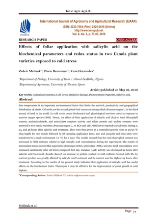 Int. J. Agri. Agri. R.
Mellouk et al.
Page 77
RESEARCH PAPER OPEN ACCESS
Effects of foliar application with salicylic acid on the
biochemical parameters and redox status in two Canola plant
varieties exposed to cold stress
Zoheir Mellouk1*
, Ilhem Benammar1
, Yvan Hernandez2
1
Department of Biology, University of Oran 1 Ahmed BenBella, Algeria
2
Departmentof Agronomy, University of Alicante, Spain
Article published on May 25, 2016
Key words: Antioxidant enzymes, Cold stress, Oxidative damage, Photosynthetic Pigments, Salicylic acid.
Abstract
Low temperature is an important environmental factor that limits the survival, productivity and geographical
distribution of plants. Oil seeds are the second global food resources among which Brassica napus L. is the third
annual oil seed in the world. In cold stress, some biochemical and physiological reactions occur in response to
reactive oxygen species (ROS). Hence, the effect of foliar application of salicylic acid (SA) on total chlorophyll
content, malondialdehyde, and antioxidant enzymes activity and solute protein and proline contents were
assessed in two canola varieties (Brassica napus L., cv RGS and LICORD) leaves exposed to cold stress during 0,
24, and 48 hours after salicylic acid treatment. They were first grown in a controlled growth room at 22/20 °C
(day/night) for one month followed by SA spraying application (100, 200 and 400µM) and then plots were
transferred to a cold environment (-2 °C) for 3 days. The results showed that the total chlorophyll content was
decreased in RGS cultivars related to high salicylic acid concentration during the experiment. The results of
antioxidant status showed that superoxide dismutase (SOD), peroxidase (POX), and also lipid peroxidation were
increased significantly after 48 hours compared first day. Catalase (CAT) activity was decreased 24 hours after
salicylic acid treatment. Results showed an increase in protein content in both cultivars treated with SA, by
contrast proline was greatly affected by salicylic acid treatment and its content was the highest 24 hours after
treatment. According to the results of the present study indicated that application of salicylic acid has useful
effects on the biochemical traits. Thereupon it may be effective for the improvement of plant growth in cold
regions.
* Corresponding Author: Zoheir Mellouk  zoheir.m@netcourrier.com
International Journal of Agronomy and Agricultural Research (IJAAR)
ISSN: 2223-7054 (Print) 2225-3610 (Online)
http://www.innspub.net
Vol. 8, No. 5, p. 77-87, 2016
 