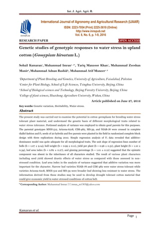 Int. J. Agri. Agri. R.
Kamaran et al.
Page 1
RESEARCH PAPER OPEN ACCESS
Genetic studies of genotypic responses to water stress in upland
cotton (Gossypium hirsutum L.)
Sohail Kamaran1
, Muhammad Imran1, 2*
, Tariq Manzoor Khan1
, Muhammad Zeeshan
Munir3
,Muhammad Adnan Rashid4
, Muhammad Atif Muneer1, 2
1
Department of Plant Breeding and Genetics, University of Agriculture, Faisalabad, Pakistan
2
Center for Plant Biology, School of Life Sciences, Tsinghua University, Beijing, China
3School of Biological sciences and Technology, Beijing Forestry University, Beijing, China
4
College of plant sciences, Huazhong Agriculture University, Wuhan, China
Article published on June 27, 2016
Key words: Genetic variation, Heritability, Water stress.
Abstract
The present study was carried out to examine the potential in cotton germplasm for breeding water stress
tolerant plant material, and understand the genetic basis of different morphological traits related to
water stress tolerance. Portioned analysis of variance was employed to obtain good parents for this purposes.
The parental genotypes MNH-512, Arizona-6218, CIM-482, MS-39, and NIAB-78 were crossed in complete
diallel fashion and F0 seeds of 20 hybrids and five parents were planted in the field in randomized complete block
design with three replications during 2010. Simple regression analysis of F1 data revealed that additive-
dominance model was quite adequate for all morphological traits. The unit slope of regression lines number of
bolls (b = 1.07 ± 9.14), boll weight (b = 0.99 ± 0.11), yield per plant (b = 0.96 ± 0.31), plant height (b = 1.10 ±
0.34), leaf area index (b = 0.82 ± 0.27), and ginning percentage (b = 1.01 ± 0.12) suggested that the epistatic
component was absent in the inheritance of all characters studied. The result of various plant characters
including seed yield showed drastic effects of water stress as compared with those assessed in non-
stressed condition. Leaf area index in the analysis of variance suggested that additive variation was more
important for the character. Narrow leaf varieties NIAB-78 and CIM-482 were water stress tolerant while
varieties Arizona-6218, MNH-512 and MS-39 were broader leaf showing less resistant to water stress. The
information derived from these studies may be used to develop drought tolerant cotton material that
could give economic yield in water stressed conditions of cotton belt.
* Corresponding Author: Muhammad Imran  imran_m1303@yahoo.com
International Journal of Agronomy and Agricultural Research (IJAAR)
ISSN: 2223-7054 (Print) 2225-3610 (Online)
http://www.innspub.net
Vol. 8, No. 6, p. 1-9, 2016
 