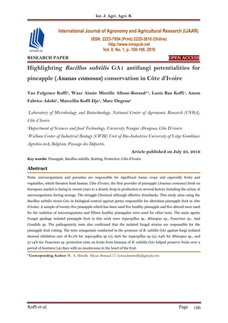 Int. J. Agri. Agri. R.
Koffi et al. Page 100
RESEARCH PAPER OPEN ACCESS
Highlighting Bacillus subtilis GA1 antifungi potentialities for
pineapple (Ananas comosus) conservation in Côte d’Ivoire
Yao Fulgence Koffi2
, Waze Aimée Mireille Alloue-Boraud2,3
, Louis Ban Koffi1
, Amon
Fabrice Adohi2
, Marcellin Koffi Dje2
, Marc Ongena3
1
Laboratory of Microbiology and Biotechnology, National Center of Agronomic Research (CNRA),
Côte d’Ivoire
2
Department of Sciences and food Technology, University Nangui Abrogoua, Côte D’ivoire
3
Walloon Center of Industrial Biology (CWBI) Unit of Bio-Industries University of Liège Gembloux
Agrobio-tech, Belgium, Passage des Déportés.
Article published on July 23, 2016
Key words: Pineapple, Bacillus subtilis, Rotting, Protective, Côte d’Ivoire.
Abstract
Pests, microorganisms and parasites are responsible for significant losses crops and especially fruits and
vegetables, which threaten food human. Côte d’ivoire, the first provider of pineapple (Ananas comosus) fresh on
European market is facing in recent years to a drastic drop in production to several factors including the action of
microorganisms during storage. The struggle Chemical although effective drawbacks. This study aims using the
Bacillus subtilis strain GA1 in biological control against germs responsible for alteration pineapple fruit in côte
d’ivoire. A sample of twenty-five pineapple which has been used five healthy pineapple and five altered were used
for the isolation of microorganisms and fifteen healthy pineapples were used for other tests. The main agents
Fungal spoilage isolated pineapple fruit in this work were Aspergillus sp., Rhizopus sp., Fusarium sp., And
Candida sp. The pathogenicity tests also confirmed that the isolated fungal strains are responsible for the
pineapple fruit rotting. The tests antagonists conducted in the presence of B. subtilis GA1 against fungi isolated
showed inhibition rate of 81.2% for Aspergillus sp (s), 69% for Aspergillus sp (a), 64% for Rhizopus sp., and
57.14% for Fusarium sp. protection tests on fruits from biomass of B. subtilis GA1 helped preserve fruits over a
period of fourteen (14) days with no mushrooms in the heart of the fruit.
* Corresponding Author: W. A. Mireille Alloue-Boraud  boraudamireille@gmail.com
International Journal of Agronomy and Agricultural Research (IJAAR)
ISSN: 2223-7054 (Print) 2225-3610 (Online)
http://www.innspub.net
Vol. 9, No. 1, p. 100-108, 2016
 