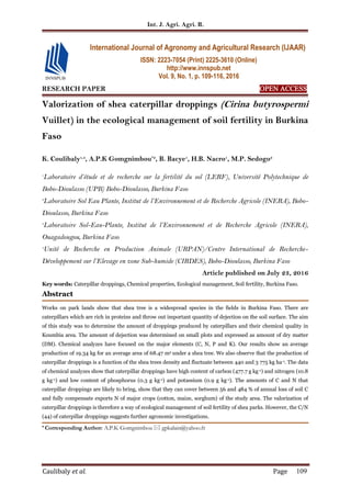 Int. J. Agri. Agri. R.
Caulibaly et al. Page 109
RESEARCH PAPER OPEN ACCESS
Valorization of shea caterpillar droppings (Cirina butyrospermi
Vuillet) in the ecological management of soil fertility in Burkina
Faso
K. Coulibaly1,4
, A.P.K Gomgnimbou*2
, B. Bacye1
, H.B. Nacro1
, M.P. Sedogo3
1
Laboratoire d’étude et de recherche sur la fertilité du sol (LERF), Université Polytechnique de
Bobo-Dioulasso (UPB) Bobo-Dioulasso, Burkina Faso
2
Laboratoire Sol Eau Plante, Institut de l’Environnement et de Recherche Agricole (INERA), Bobo-
Dioulasso, Burkina Faso
3
Laboratoire Sol-Eau-Plante, Institut de l’Environnement et de Recherche Agricole (INERA),
Ouagadougou, Burkina Faso
4
Unité de Recherche en Production Animale (URPAN)/Centre International de Recherche-
Développement sur l’Elevage en zone Sub-humide (CIRDES), Bobo-Dioulasso, Burkina Faso
Article published on July 23, 2016
Key words: Caterpillar droppings, Chemical properties, Ecological management, Soil fertility, Burkina Faso.
Abstract
Works on park lands show that shea tree is a widespread species in the fields in Burkina Faso. There are
caterpillars which are rich in proteins and throw out important quantity of dejection on the soil surface. The aim
of this study was to determine the amount of droppings produced by caterpillars and their chemical quality in
Koumbia area. The amount of dejection was determined on small plots and expressed as amount of dry matter
(DM). Chemical analyzes have focused on the major elements (C, N, P and K). Our results show an average
production of 19.34 kg for an average area of 68.47 m2 under a shea tree. We also observe that the production of
caterpillar droppings is a function of the shea trees density and fluctuate between 440 and 3 775 kg ha-1. The data
of chemical analyzes show that caterpillar droppings have high content of carbon (477.7 g kg-1) and nitrogen (10.8
g kg-1) and low content of phosphorus (0.3 g kg-1) and potassium (0.9 g kg-1). The amounts of C and N that
caterpillar droppings are likely to bring, show that they can cover between 56 and 484 % of annual loss of soil C
and fully compensate exports N of major crops (cotton, maize, sorghum) of the study area. The valorization of
caterpillar droppings is therefore a way of ecological management of soil fertility of shea parks. However, the C/N
(44) of caterpillar droppings suggests further agronomic investigations.
* Corresponding Author: A.P.K Gomgnimbou  gpkalain@yahoo.fr
International Journal of Agronomy and Agricultural Research (IJAAR)
ISSN: 2223-7054 (Print) 2225-3610 (Online)
http://www.innspub.net
Vol. 9, No. 1, p. 109-116, 2016
 