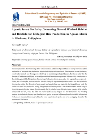 Int. J. Agri. Agri. R.
Rowena P. Varela Page 140
RESEARCH PAPER OPEN ACCESS
Aquatic Insect Similarity Connecting Natural Wetland Habitat
and Ricefield for Ecological Rice Production in Agusan Marsh
in Mindanao, Philippines
Rowena P. Varela*
Department of Agricultural Sciences, College of Agricultural Sciences and Natural Resources,
Caraga State University, Ampayon, Butuan City Philippines
Article published on July 29, 2016
Key words: Diversity, Species richness, Natural wetland, Lowland rice field, Species similarity.
Abstract
This study describes the relationship of the natural wetland habitats in Agusan Marsh to nearby rice fields and its
implication to ecological rice production. Aquatic insects play multiple roles in the ecosystem such as predators,
prey to other animals and decomposers which help in maintaining ecological balance. Results revealed that the
diversity of odonates was highest in the sedge-dominated swamp among natural habitats which corresponds to
the adjoining ricefields. The pattern of clustering of odonates show 3 groups; the rice-sago and rice-sedges sub-
cluster, the rice-bangkal, rice-Terminalia, rice-fern, bangkal, sago and sedges sub-cluster, and the Terminalia
forest as the outlier. The diversity of semi-aquatic and aquatic bugs was highest in the Bangkal forest while the
lowest was in the fern-dominated swamp. The pattern of clustering shows 2 sub-clusters and the outlier Bangkal
forest. On aquatic beetles, highest diversity was in the Terminalia forest. The sub-cluster consists of Terminalia
habitat and rice-fern, while the other sub-cluster includes rice-Bangkal and rice-Terminalia. The resulting
patterns of similarity in diversity and distribution of species in natural habitats and nearby ricefields indicate that
ricefields are important temporary habitats for some aquatic insect species and serve as stepping stones for the
movement of the insects.
* Corresponding Author: P. Varela  rpvarela@carsu.edu.ph
International Journal of Agronomy and Agricultural Research (IJAAR)
ISSN: 2223-7054 (Print) 2225-3610 (Online)
http://www.innspub.net
Vol. 9, No. 1, p. 140-147, 2016
 
