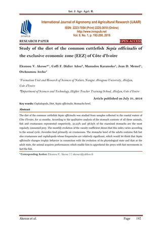 Int. J. Agr. Agri. R.
Akesse et al. Page 192
RESEARCH PAPER OPEN ACCESS
Study of the diet of the common cuttlefish Sepia officinalis of
the exclusive economic zone (EEZ) of Côte d'Ivoire
Ekumou V. Akesse*¹, Coffi F. Didier Adou², Mamadou Karamoko¹, Jean D. Memel¹,
Otchoumou Atcho¹
¹Formation Unit and Research of Sciences of Nature, Nangui Abrogoua University, Abidjan,
Cote d'Ivoire
²Department of Sciences and Technology, Higher Teacher Training School, Abidjan, Cote d’Ivoire
Article published on July 31, 2016
Key words: Cephalopods, Diet, Sepia officinalis, Stomachs bowl.
Abstract
The diet of the common cuttlefish Sepia officinalis was studied from samples collected in the coastal waters of
Côte d'Ivoire, for 12 months. According to the qualitative analysis of the stomach contents of all these animals,
fish and crustaceans represented respectively, 50.23% and 38.65% of the examined stomachs are the most
regularly consumed prey. The monthly evolution of the vacuity coefficient shows that this index varies according
to the sexual cycle. Juveniles feed primarily on crustaceans. The stomachs bowl of the adults contains fish but
also crustaceans and cephalopods whose frequencies are relatively significant, which would let think that Sepia
officinalis changes trophic behavior in connection with the evolution of its physiological state and that at the
adult state, the animal acquires performances which enable him to apprehend the preys with fast movements in
fact the fish.
* Corresponding Author: Ekumou V. Akesse  akessev@yahhoo.fr
International Journal of Agronomy and Agricultural Research (IJAAR)
ISSN: 2223-7054 (Print) 2225-3610 (Online)
http://www.innspub.net
Vol. 9, No. 1, p. 192-200, 2016
 