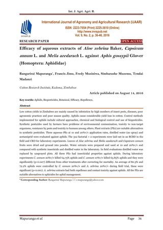 Int. J. Agri. Agri. R.
Mapuranga et al. Page 36
RESEARCH PAPER OPEN ACCESS
Efficacy of aqueous extracts of Aloe zebrina Baker, Capsicum
annum L. and Melia azedarach L. against Aphis gossypii Glover
(Homoptera: Aphididae)
Rangarirai Mapuranga*
, Francis Jimu, Fredy Musiniwa, Simbarashe Muzemu, Tendai
Madanzi
Cotton Research Institute, Kadoma, Zimbabwe
Article published on August 14, 2016
Key words: Aphids, Biopesticides, Botanical, Efficacy, Repellence.
Abstract
Low cotton yields in Zimbabwe are mainly caused by infestation by high numbers of insect pests, diseases, poor
agronomic practices and poor season quality. Aphids cause considerable yield loss in cotton. Control methods
implemented for aphids include cultural approaches, chemical and biological control and use of biopesticides.
Synthetic pesticides used by farmers have problems of environmental contamination, toxicity to non-target
organisms, resistance by pests and toxicity to humans among others. Plant extracts (PEs) are suitable alternatives
to synthetic pesticides. Three aqueous PEs at 10 and 20%v/v application rates, distilled water (no spray) and
acetamiprid were evaluated against aphids. The 3x2 factorial + 2 experiments were laid out in an RCBD in the
field and CRD for laboratory experiments. Leaves of Aloe zebrina and Melia azedarach and Capsicum annum
fruits were dried and ground into powder. Water extracts were prepared and used at 10 and 20%v/v and
compared with synthetic insecticide and distilled water in the laboratory. In field evaluations distilled water was
replaced by unsprayed plots. All three PEs had insecticidal properties against aphids. During laboratory
experiments C. annum 20%v/v killed 64.75% aphids and C. annum 10%v/v killed 63.85% aphids and they were
significantly (p=0.007) different from other treatments after correcting for mortality. An average of 80.3% and
72.2% aphids were controlled by C. annum 20%v/v and A. zebrina 20%v/v during field trial, these were
significant (p<0.001). A. zebrina extracts had both repellence and contact toxicity against aphids. All the PEs are
suitable alternatives to aphicides for aphid management.
* Corresponding Author: Rangarirai Mapuranga  r.mapuranga@yahoo.com
International Journal of Agronomy and Agricultural Research (IJAAR)
ISSN: 2223-7054 (Print) 2225-3610 (Online)
http://www.innspub.net
Vol. 9, No. 2, p. 36-46, 2016
 