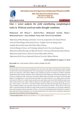 Int. J. Agri. Agri. R.
Muneer et al. Page 57
RESEARCH PAPER OPEN ACCESS
Line × tester analysis for yield contributing morphological
traits in Triticum aestivum under drought conditions
Muhammad Atif Muneer*1,2
, Zaib-Un-Nisa3
, Muhammad Zeeshan Munir1,4
,
Muhammad Imran1,2
, Anisa Intikhab5
, Saima Adil6
, Noor-Ul-Ain Saifullah7
1
Department of Plant Breeding and Genetics, University of Agriculture, Faisalabad, Pakistan
2
Center for Plant Biology, School of Life Sciences, Tsinghua University, Beijing, China
3
Sorghum Research Sub-station, Dera Ghazi Khan, Pakistan
4
School of Biological Sciences and Technology, Beijing Forestry University, Beijing, China
5
Department of Plant Breeding and Molecular Genetics, University of Poonch, Rawalakot, Pakistan
6
Department of Life Sciences, Islamia University, Bahawalpur, Pakistan
7
Department of Soil Sciences, Bahauddin Zakariya University, Multan, Pakistan
Article published on August 14, 2016
Key words: Line × tester analysis, Triticum aestivum, Drought, GCA, SCA
Abstract
The present study was carried out for the development of the water stress wheat cultivars with higher grain yield by studying
the genetic basis of crucial morphological traits. Nine wheat genotypes were grouped into six lines and three testers and these
parents were crossed line x tester fashion. Eighteen crosses including nine parents were planted in the field in randomized
complete block design with three replications. Three drought tolerant varieties Chakwal-50, Chakwal-86 and Kohistan-97 were
also sown to compare the results in water stress environment. Highest negative GCA effects were observed in WN-36 for plant
height (-6.17) and flag leaf area (-1.53), while for peduncle length it was noted in 8126 lines (-1.15). Highest positive GCA effects
were observed in WN-32 for a number of grains per spike (5.21), grain yield per plant (2.08) and for spikelet per spike (0.33),
while for 8126 and WN-10 the number of tillers per plant (0.67) and spike length (0.25) was found, respectively. The crosses
9451 × WN-25, WN-36 × 8126, WN-10 × 8126 showed highest negative SCA effects for plant height (-8.06), flag leaf area (-
2.89), and peduncle length (-2.05), respectively. Moreover, the cross combinations of WN-36 × WN-25, WN-32 × WN-25 and
AARI-7 × 9526 showed positive SCA effects for number of tillers per plant (1.52), spike length (0.72) and number of spikelet per
spike (0.84) respectively, while the interaction of WN-35 × 8126 crosses showed highest positive SCA effects for number of
grains/spike (5.69) and grain yield/plant (2.75). The parental material used in this study and cross combinations obtained from
these parents may be exploited in future breeding endeavors.
* Corresponding Author: Muhammad Atif Muneer  m_atifmuneer@yahoo.com
International Journal of Agronomy and Agricultural Research (IJAAR)
ISSN: 2223-7054 (Print) 2225-3610 (Online)
http://www.innspub.net
Vol. 9, No. 2, p. 57-64, 2016
 