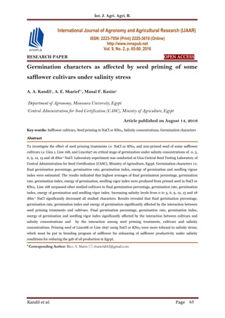 Int. J. Agri. Agri. R.
Kandil et al. Page 65
RESEARCH PAPER OPEN ACCESS
Germination characters as affected by seed priming of some
safflower cultivars under salinity stress
A. A. Kandil1
, A. E. Sharief*1
, Manal F. Kasim2
1
Department of Agronomy, Mansoura University, Egypt
2
Central Administration for Seed Certification (CASC), Ministry of Agriculture, Egypt
Article published on August 14, 2016
Key words: Safflower cultivars, Seed priming in NaCl or KNo3, Salinity concentrations, Germination characters
Abstract
To investigate the effect of seed priming treatments i.e. NaCl or KNo3 and non-primed seed of some safflower
cultivars i.e. Giza 1, Line 168, and Line1697 on critical stage of germination under salinity concentrations of. 0, 3,
6, 9, 12, 15 and 18 dSm-1 NaCl. Laboratory experiment was conducted at Giza Central Seed Testing Laboratory of
Central Administration for Seed Certification (CASC), Ministry of Agriculture, Egypt. Germination characters i.e.
final germination percentage, germination rate, germination index, energy of germination and seedling vigour
index were estimated. The results indicated that highest averages of final germination percentage, germination
rate, germination index, energy of germination, seedling vigor index were produced from primed seed in NaCl or
KNo3. Line 168 surpassed other studied cultivars in final germination percentage, germination rate, germination
index, energy of germination and seedling vigor index. Increasing salinity levels from 0 to 3, 6, 9, 12, 15 and 18
dSm-1 NaCl significantly decreased all studied characters. Results revealed that final germination percentage,
germination rate, germination index and energy of germination significantly affected by the interaction between
seed priming treatments and cultivars. Final germination percentage, germination rate, germination index,
energy of germination and seedling vigor index significantly affected by the interaction between cultivars and
salinity concentrations and by the interaction among seed priming treatments, cultivars and salinity
concentrations. Priming seed of Line168 or Line 1697 using NaCl or KNo3 were more tolerant to salinity stress,
which must be put in breeding program of safflower for enhancing of safflower productivity under salinity
conditions for reducing the gab of oil production in Egypt.
* Corresponding Author: Rico A. Marin  shariefali42@gmail.com
International Journal of Agronomy and Agricultural Research (IJAAR)
ISSN: 2223-7054 (Print) 2225-3610 (Online)
http://www.innspub.net
Vol. 9, No. 2, p. 65-80, 2016
 