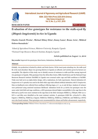 Int. J. Agri. Agri. R.
Weelar et al. Page 9
RESEARCH PAPER OPEN ACCESS
Evaluation of rice genotypes for resistance to the stalk-eyed fly
(Diopsis longicornis) in rice in Uganda
Charles Ganteh Weelar1
, Michael Hilary Otim2
, Jimmy Lamo2
, Bruno Awio1
, Mildred
Ochwo-Ssemakula1*
1
School of Agricultural Sciences, Makerere University, Kampala, Uganda
2
National Crops Resources Research Institute, Kampala, Uganda
Article published on August 14, 2016
Key words: Improved rice genotypes, Stem borers, Infestations, Deadhearts.
Abstract
Globally, rice production is limited by abiotic and biotic factors. Of the insect pests attacking rice, the stalk-eyed
fly is the most abundant. Major rice growing districts in Uganda are affected, and varieties grown by farmers are
susceptible. The objective of this study was to identify sources of resistance to stalk-eyed flies among improved
rice genotypes in Uganda. Fifty genotypes from the Africa Rice Centre, IRRI, South Korea and the National Crops
Resources Research Institute (NaCRRI) in Uganda were screened under cage and field conditions at NaCRRI.
Trials were laid out in an alpha lattice design, with 3 replications, for both experiments. Natural infestation (D.
longicornis or D. apicalis) was used in the field while cage trials utilized artificial infestation with D. longicornis.
Data on deadhearts were collected from seedling to tillering stages, at 7, 14, 21 and 28 days. Analyses of variance
were performed using restricted maximum likelihood. Infestation levels for 31 (62%) rice genotypes were the
same under both field and cage conditions, 4 (8%) genotypes showed higher susceptibility in the cage than in the
field and 15 (30%) were more resistant in the cage than in the field. Genotypes NERICA 4, TXD306, NM7-22-11-
B-P-1-1 and K85 were identified as the most resistant varieties. F3 genotypes (GSR IR1- 5-S14-S2-Y1 x K85,
Gigante x NERICA4, NERICA4 x Gigante, NERICA1x NERICA4, NERICA4 x NERICA6, and NERICA4 x SUPA)
were also found resistant. These genotypes were recommended for release and further advancement, respectively.
* Corresponding Author: Mildred Ochwo-Ssemakula  mknossemakula@caes.mak.ac.ug
International Journal of Agronomy and Agricultural Research (IJAAR)
ISSN: 2223-7054 (Print) 2225-3610 (Online)
http://www.innspub.net
Vol. 9, No. 2, p. 9-21, 2016
 