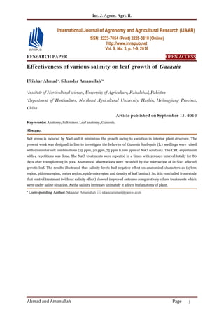 Int. J. Agron. Agri. R.
Ahmad and Amanullah Page 1
RESEARCH PAPER OPEN ACCESS
Effectiveness of various salinity on leaf growth of Gazania
Iftikhar Ahmad1
, Sikandar Amanullah*2
1
Institute of Horticultural sciences, University of Agriculture, Faisalabad, Pakistan
2
Department of Horticulture, Northeast Agricultural University, Harbin, Heilongjiang Province,
China
Article published on September 15, 2016
Key words: Anatomy, Salt stress, Leaf anatomy, Gazania.
Abstract
Salt stress is induced by Nacl and it minimizes the growth owing to variation in interior plant structure. The
present work was designed in line to investigate the behavior of Gazania harlequin (L.) seedlings were raised
with dissimilar salt combinations (25 ppm, 50 ppm, 75 ppm & 100 ppm of NaCl solution). The CRD experiment
with 4 repetitions was done. The NaCl treatments were repeated in 4 times with 20 days interval totally for 80
days after transplanting in pots. Anatomical observations were recorded by the microscope of in Nacl affected
growth leaf. The results illustrated that salinity levels had negative effect on anatomical characters as (xylem
region, phloem region, cortex region, epidermis region and density of leaf lamina). So, it is concluded from study
that control treatment (without salinity effect) showed improved outcome comparatively others treatments which
were under saline situation. As the salinity increases ultimately it affects leaf anatomy of plant.
* Corresponding Author: Sikandar Amanullah  sikandaraman@yahoo.com
International Journal of Agronomy and Agricultural Research (IJAAR)
ISSN: 2223-7054 (Print) 2225-3610 (Online)
http://www.innspub.net
Vol. 9, No. 3, p. 1-9, 2016
 