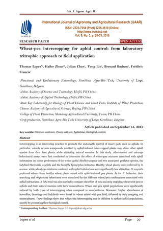 Int. J. Agron. Agri. R.
Lopes et al. Page 20
RESEARCH PAPER OPEN ACCESS
Wheat-pea intercropping for aphid control: from laboratory
tritrophic approach to field application
Thomas Lopes*1
, Haibo Zhou2,3
, Julian Chen4
, Yong Liu5
, Bernard Bodson6
, Frédéric
Francis1
1
Functional and Evolutionary Entomology, Gembloux Agro-Bio Tech, University of Liege,
Gembloux, Belgium
2
Anhui Academy of Science and Technology, Heifei, PR China
3
Anhui Academy of Applied Technology, Heifei, PR China
4
State Key Laboratory for Biology of Plant Disease and Insect Pests, Institute of Plant Protection,
Chinese Academy of Agricultural Sciences, Beijing, PR China
5
College of Plant Protection, Shandong Agricultural University, Taian, PR China
6
Crop production, Gembloux Agro-Bio Tech, University of Liege, Gembloux, Belgium
Article published on September 15, 2016
Key words: Triticum aestivum, Pisum sativum, Aphididae, Biological control.
Abstract
Intercropping is an interesting practice to promote the sustainable control of insect pests such as aphids. In
particular, volatile organic compounds emitted by aphid-infested intercropped plants may deter other aphid
species from their host plants, while attracting natural enemies. In this study, olfactometer and net-cage
behavioural assays were first conducted to determine the effect of wheat-pea mixtures combined with aphid
infestations on odour preferences of the wheat aphid Sitobion avenae and two associated predator species, the
ladybird Harmonia axyridis and the hoverfly Episyrphus balteatus. Healthy wheat plants were preferred by S.
avenae, while wheat-pea mixtures combined with aphid infestations were significantly less attractive. H. axyridis
preferred odours from healthy wheat plants mixed with aphid-infested pea plants. As for E. balteatus, their
searching and oviposition behaviours were stimulated by the different wheat/pea combinations associated with
aphid infestations. A field trial was also carried to compare the effect of mix and strip cropping wheat with pea on
aphids and their natural enemies with both monocultures. Wheat and pea aphid populations were significantly
reduced by both types of intercropping when compared to monocultures. Moreover, higher abundances of
hoverflies, lacewings and ladybirds were found in wheat mixed with pea field, followed by strip cropping and
monocultures. These findings show that wheat-pea intercropping can be efficient to reduce aphid populations,
namely by promoting their biological control.
* Corresponding Author: Thomas Lopes  tlopes@doct.ulg.ac.be
International Journal of Agronomy and Agricultural Research (IJAAR)
ISSN: 2223-7054 (Print) 2225-3610 (Online)
http://www.innspub.net
Vol. 9, No. 3, p. 20-33, 2016
 