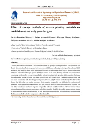 Int. J. Agron. Agri. R.
Mdenye et al. Page 1
RESEARCH PAPER OPEN ACCESS
Effect of storage methods of cassava planting materials on
establishment and early growth vigour
Baraka Barnabas Mdenye*1,2
, Josiah Mwivandi Kinama2
, Florence M'mogi Olubayo2
,
Benjamin Musembi Kivuva3
, James Wanjohi Muthomi2
1
Department of Agriculture, Masasi District Council, Masasi, Tanzania
2
University of Nairobi, Faculty of Agriculture, Kenya
3
Kenya Agricultural and Livestock Research Organization (KALRO), Kenya
Article published on January 05, 2018
Key words: Cassava planting materials, Storage methods, Early growth Vigour, Cuttings
Abstract
Cassava (Manihot esculenta Cruntz.) establishment depends on quality of planting materials. The experiment was
done to determine the effects storage and variety on crop establishment and early growth vigour. Karembo and KME
4 varieties were stored in clamp under double shade (CUDS), horizontal under shade (HUS), vertical under shade
(VUS) and horizontal under open ground (HOUG) as control for 16 weeks. Planting materials was sampled from
each storage methods after every 4 weeks and taken to field to evaluate their sprouting ability, number of primary
shoots formation, number of leaves, rate of leaf formation and early growth vigour. Data were subjected to ANOVA
and means separated by LSD. Sprouting percentage at Kabete was 54.73 % while in Kiboko had 37.78 %. The results
showed that Kabete had 1.60 number of primary shoots per plant compared to 1.04 of Kiboko. The results showed
KME4 had higher sprouting than Karembo in both sites. This can be due to genetic difference among varieties. The
rate of leaf formation at Kiboko was higher as compared to Kabete it could be contribute difference in temperature
between locations. Thus, optimum temperature and relative humidity should be factored in cassava cuttings storage
to avoid increased death of stored cuttings. In case of storage cassava cuttings, should be stored in clamp under
double shade methods under low temperature and moderate RH.
* Corresponding Author: Baraka Barnabas Mdenye  bamide2001@gmail.com
International Journal of Agronomy and Agricultural Research (IJAAR)
ISSN: 2223-7054 (Print) 2225-3610 (Online)
http://www.innspub.net
Vol. 12, No. 1, p. 1-10, 2018
 