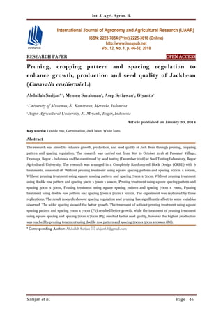 Int. J. Agri. Agron. R.
Sarijan et al. Page 46
RESEARCH PAPER OPEN ACCESS
Pruning, cropping pattern and spacing regulation to
enhance growth, production and seed quality of Jackbean
(Canavalia ensiformis L)
Abdullah Sarijan*1
, Memen Surahman2
, Asep Setiawan2
, Giyanto2
1
University of Musamus, Jl. Kamizaun, Merauke, Indonesia
2
Bogor Agricultural University, Jl. Meranti, Bogor, Indonesia
Article published on January 30, 2018
Key words: Double row, Germination, Jack bean, White koro.
Abstract
The research was aimed to enhance growth, production, and seed quality of Jack Bean through pruning, cropping
pattern and spacing regulation. The research was carried out from Mei to October 2016 at Puwasari Village,
Dramaga, Bogor - Indonesia and be countinued by seed testing (December 2016) at Seed Testing Laboratoty, Bogor
Agricultural University. The research was arranged in a Completely Randomyzed Block Design (CRBD) with 6
treatments, consisted of: Without pruning treatment using square spacing pattern and spacing 100cm x 100cm,
Without pruning treatment using square spacing pattern and spacing 70cm x 70cm, Without pruning treatment
using double row pattern and spacing 50cm x 50cm x 100cm, Pruning treatment using square spacing pattern and
spacing 50cm x 50cm, Pruning treatment using square spacing pattern and spacing 70cm x 70cm, Pruning
treatment using double row pattern and spacing 50cm x 50cm x 100cm. The experiment was replicated by three
replications. The result research showed spacing regulation and pruning has significantly effect to some variables
observed. The wider spacing showed the better growth. The treatment of without pruning treatment using square
spacing pattern and spacing 70cm x 70cm (P2) resulted better growth, while the treatment of pruning treatment
using square spacing and spacing 70cm x 70cm (P5) resulted better seed quality, however the highest production
was reached by pruning treatment using double row pattern and spacing 50cm x 50cm x 100cm (P6).
* Corresponding Author: Abdullah Sarijan  abijan64@gmail.com
International Journal of Agronomy and Agricultural Research (IJAAR)
ISSN: 2223-7054 (Print) 2225-3610 (Online)
http://www.innspub.net
Vol. 12, No. 1, p. 46-52, 2018
 