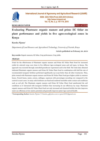 Int. J. Agron. Agri. R.
Karuku Njomo Page 101
RESEARCH PAPER OPEN ACCESS
Evaluating Plantmate organic manure and prime EC foliar on
plant performance and yields in five agro-ecological zones in
Kenya
Karuku Njomo*
Department of Land Resource and Agricultural Technology, University of Nairobi, Kenya
Article published on February 28, 2018
Key words: Organic manures, EC foliar, Crop performance, Crop yields.
Abstract
Trials for the effectiveness of Plantmate organic manure and Prime EC Foliar Plant Food for increased
yields for selected crops were done in five different Agro-ecological zones and soil types, in Kenya. The
approach was executed through controlled greenhouse experiment and in the field. The trials data obtained
indicated Plantmate organic manure and Prime EC Foliar Plant Food in combination with half the rate of
recommended inorganic fertilizer performed significantly (p<0.05) better than all other treatments. Thus,
plots treated with Plantmate organic manure and Prime EC Foliar Plant Food gave higher yields in common
beans, French beans, maize, onions, cabbages, capsicum with percentages exceeding 100 compared to the
control in most cases. In many soils fertilizers are fixed and rendered insoluble under certain soil conditions
such as soil pH. The Plantmate organic manure and Prime EC Foliar Plant Food ameliorated the soil
conditions as it interacted with inorganic fertilizer thus increasing its use efficiency by crops. Plantmate
organic manure and Prime EC Foliar Plant Food not only increased soil chemical fertility but also improves
water use efficiency at low matric potential and generally improves plant vigor and soil health.
* Corresponding Author: Karuku Njomo  Karuku_g@yahoo.com or gmoe54321@gmail.com
International Journal of Agronomy and Agricultural Research (IJAAR)
ISSN: 2223-7054 (Print) 2225-3610 (Online)
http://www.innspub.net
Vol. 12, No. 2, p. 101-114, 2018
 